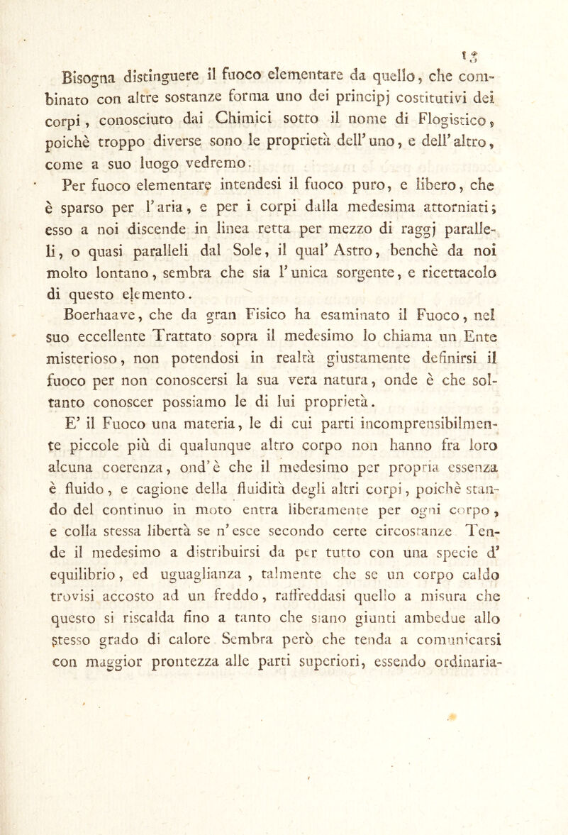 binato con altre sostanze forma uno dei principj costitutivi dei corpi, conosciuto dai Chimici sotto il nome di Flogistico, poiché troppo diverse sono le proprietà dell’ uno, e dell’ altro, come a suo luogo vedremo. Per fuoco elementare intendesi il fuoco puro, e libero, che è sparso per l’aria, e per i corpi dalla medesima attorniati ; esso a noi discende in linea retta per mezzo di raggj paralle- li , o quasi paralleli dal Sole, il qual’ Astro, benché da noi molto lontano, sembra che sia l’unica sorgente, e ricettacolo di questo elemento. Boerhaave, che da gran Fisico ha esaminato il Fuoco, nel suo eccellente Trattato sopra il medesimo lo chiama un Ente misterioso, non potendosi in realtà giustamente definirsi il fuoco per non conoscersi la sua vera natura, onde é che sol- tanto conoscer possiamo le di lui proprietà. E’ il Fuoco una materia, le di cui parti incomprensibilmen- te piccole più di qualunque altro corpo non hanno fra loro alcuna coerenza, ond’é che il medesimo per propria essenza è fluido, e cagione della fluidità degli altri corpi, poiché stan- do del continuo in moto entra Uberamente per ogni corpo, é colla stessa libertà se n’ esce secondo certe circostanze Ten- de il medesimo a distribuirsi da per tutto con una specie d’ equilibrio, ed uguaglianza , talmente che se un corpo caldo trovisi accosto ad un freddo, rafl'reddasi quello a misura che quesro si riscalda fino a tanto che siano giunti ambedue allo presso grado di calore Sembra però che tenda a comunicarsi con maggior prontezza alle parti superiori, essendo ordinaria-