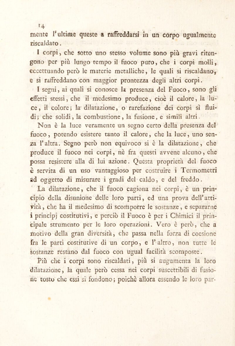 riscaldato. I corpi, che sotto uno stesso volume sono più gravi riten- gono per più lungo tempo il fuoco puro, che i corpi molli, eccettuando però le materie metalliche, le quali si riscaldano, e si ratfreddano con maggior prontezza degli altri corpi. I segni, ai quali si conosce la presenza del Fuoco, sono gli effetti stessi, che il medesimo produce, cioè il calore, la lu- ce , il colore ; la dilatazione, o rarefazione dei corpi sì flui- di; che solidi, la combustione, la fusione, e simili altri. Non è la luce veramente un segno certo della presenza del fuoco, potendo esistere tanto il calore, che la luce, uno sen- za r altra. Segno però non equivoco si è la dilatazione, che produce il fuoco nei corpi, nè fra questi avvene alcuno, che possa resistere alla di lui azione. Questa proprietà del fuoco è servita di un uso vantaggioso per costruire i Termometri ad oggetto di misurare i gradi del caldo, e del freddo. La dilatazione, che il fuoco cagiona nei corpi, è un prin- delia disunione delle loro parti, ed una prova deU’atti- , che ha il medesimo di Scomporre le sostanze, e separarne i principi costitutivi, e perciò il Fuoco è per i Chimici il prin- cipale Strumento per le loro operazioni. Vero è però, che a motivo delia gran diversità, che passa nella forza di coesione fra le parti costitutive di un corpo, e l’altro, non tutte le sostanze restano dal fuoco con ugual facilità scomposte'. Più che i corpi sono riscaldati, più si augumenta la loro dilatazione, la quale però cessa nei corpi suscettibili di fusio- ne tosto che essi si fondono ; poiché allora essendo le loro par- vità