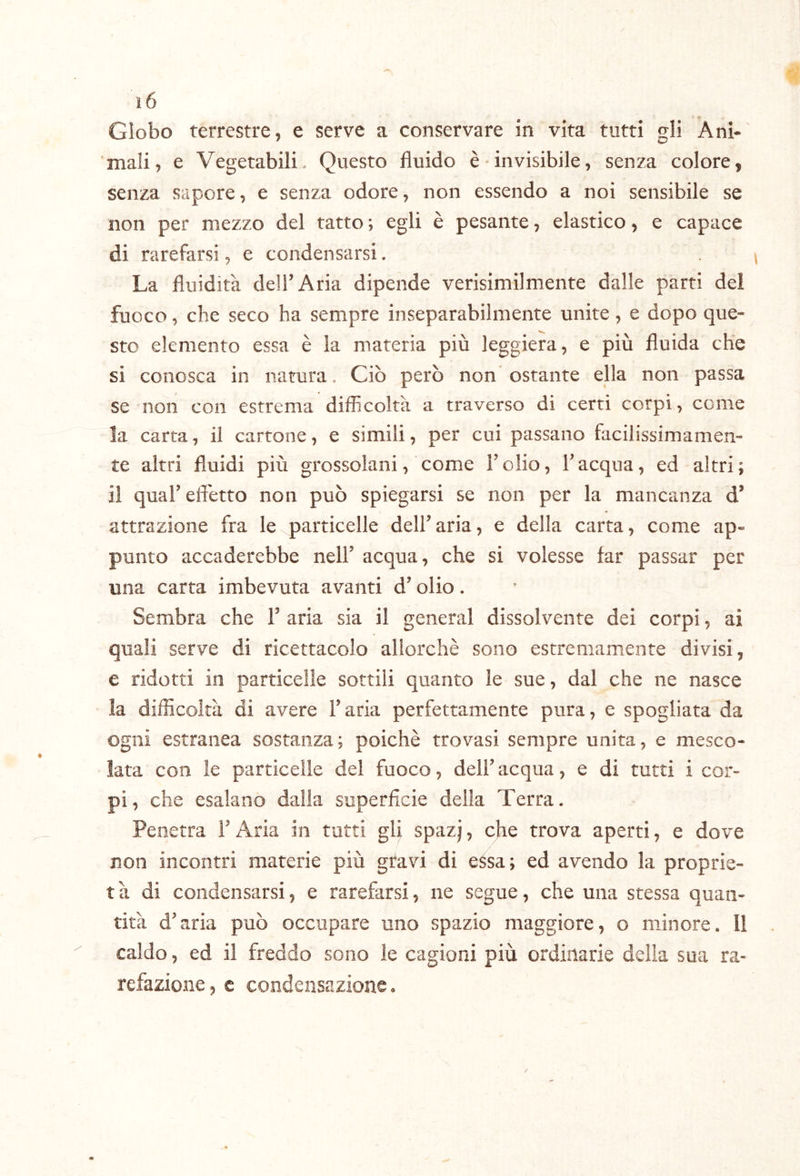 Globo terrestre, e serve a conservare in vita tutti gli Ani- mali, e Vegetabili. Questo fluido è invisibile, senza colore, senza sapore, e senza odore, non essendo a noi sensibile se non per mezzo del tatto ; egli è pesante, elastico, e capace di rarefarsi, e condensarsi. La fluidità dell’Aria dipende verisimilmente dalle parti del fuoco, che seco ha sempre inseparabilmente unite, e dopo que- sto elemento essa è la materia più leggiera, e più fluida che si conosca in natura, Ciò però non ostante ella non passa se non con estrema difficoltà a traverso di certi corpi, come la carta, il cartone, e simili, per cui passano facilissimamen- te altri fluidi più grossolani, come l’olio, l’acqua, ed altri; il qual’efl'etto non può spiegarsi se non per la mancanza d* attrazione fra le particelle dell’aria, e della carta, come ap- punto accaderebbe nell’ acqua, che si volesse far passar per una carta imbevuta avanti d’olio. Sembra che 1’ aria sia il generai dissolvente dei corpi, ai quali serve di ricettacolo allorché sono estremamente divisi, e ridotti in particelle sottili quanto le sue, dal che ne nasce la difficoltà di avere l’aria perfettamente pura, e spogliata da ogni estranea sostanza; poiché trovasi sempre unita, e mesco- lata con le particelle del fuoco, dell’acqua, e di tutti i cor- pi, che esalano dalla superficie della Terra. Penetra l’Aria in tatti gli spazj, che trova aperti, e dove non incontri materie più gtavi di essa; ed avendo la proprie- t à di condensarsi, e rarefarsi, ne segue, che una stessa quan- tità d’aria può occupare uno spazio maggiore, o minore. 11 caldo, ed il freddo sono le cagioni più ordinarie della sua ra- refazione , c condensazione.