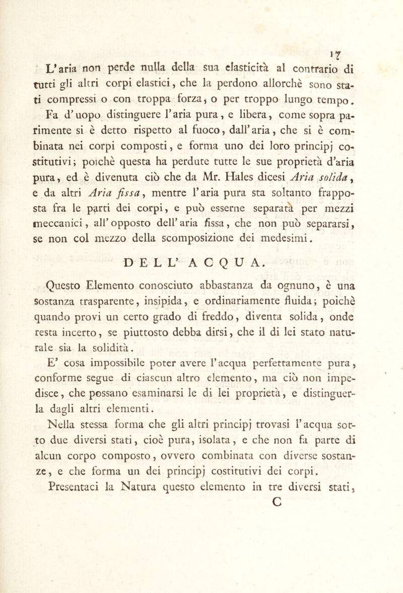 n L’aria non perde nulla della sua elasticità al contrario di tutti gli altri corpi elastici, che la perdono allorché sono sta- ti compressi o con troppa forza, o per troppo lungo tempo. Fa d’uopo distinguere l’aria pura, e libera, come sopra pa- rimente si è detto rispetto al fuoco, dall’aria, che si è com- binata nei corpi composti, e forma uno dei loro principi co- stitutivi ; poiché questa ha perdute tutte le sue proprietà d’aria pura, ed é divenuta ciò che da Mr. Hales dicesi solida, e da altri Aria fissa-, mentre l’aria pura sta soltanto frappo- sta fra le parti dei corpi, e può esserne separata per mezzi meccanici, all’ opposto dell’ aria fissa, che non può separarsi, se non col mezzo della scomposizione dei medesimi. D E L L’ A C Q U A. Questo Elemento conosciuto abbastanza da ognuno, è una sostanza trasparente, insipida, e ordinariamente fluida; poiché quando provi un cerco grado di freddo, diventa solida, onde resta incerto, se piuttosto debba dirsi, che il di lei stato natu- rale sia la solidità. E’ cosa impossibile poter avere l’acqua perfettamente pura, conforme segue di ciascun altro elemento, ma ciò non impe- disce , che possano esaminarsi le di lei proprietà, e distinguer- la dagli altri elementi. Nella stessa forma che gli altri principi trovasi l’acqua sor- to due diversi stati, cioè pura, isolata, e che non fa parte di alcun corpo composto, ovvero combinata con diverse sostan- ze, e che forma un dei principi costitutivi dei corpi. Presentaci la Natura questo elemento in tre diversi stati, C