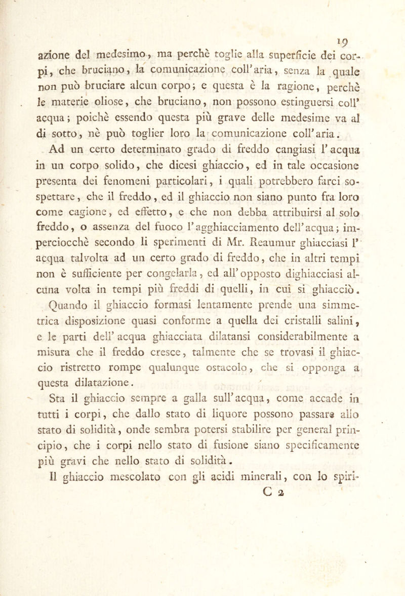 »9 azione del medesimo, ma perchè toglie alla superfìcie dei cor- pi , che bruciano, la comunicazione coll’ aria, senza la quale non può bruciare alcun corpo ; e questa è la ragione, perchè le materie oliose, che bruciano, non possono estinguersi coll’ acqua ; poiché essendo questa più grave delle medesime va al di sotto, nè può toglier loro la comunicazione coll’aria. Ad un certo determinato grado di freddo cangiasi l’acqua in un corpo solido, che dicesi ghiaccio, ed in tale occasione presenta dei fenomeni particolari, i quali potrebbero farci so- spettare , che il freddo, ed il ghiaccio non siano punto fra loro come cagione, ed effetto, e che non debba attribuirsi al solo freddo, o assenza del fuoco l’agghiacciamento dell’acqua; im- perciocché secondo li sperimenti di Mr. Reaumur ghiacciasi 1’' acqua talvolta ad un certo grado di freddo, che in altri tempi non è sufficiente per congelarla, ed all’ opposto dighiacciasi al- cuna volta in tempi più freddi di quelli, in cui sT ghiacciò. Quando il ghiaccio formasi lentamente prende una simme- trica disposizione quasi conforme a quella dei cristalli salini, e le parti deli’ acqua ghiacciata dilatansi considerabilmente a misura che il freddo cresce, talmente che se trovasi il ghiac- cio ristretto rompe qualunque ostacolo, che si opponga a questa dilatazione. Sta il ghiaccio sempre a galla sull’acqua, come accade in tutti i corpi, che dallo stato di liquore possono passar® allo stato di solidità, onde sembra potersi stabilire per generai prin- cipio, che i corpi nello stato di fusione siano specificamente più gravi che nello stato di solidità. Il ghiaccio mescolato con gli acidi minerali, con lo spiri- C 2 (