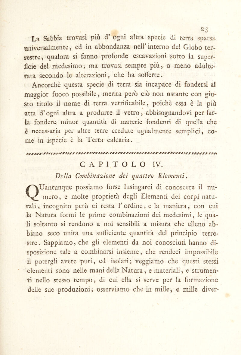 La Sabbia trovasi più d’ ogni altra specie di terra sparsa universalmente, ed in abbondanza nell’ interno del Globo ter- restre, qualora si fanno profonde escavazioni sotto la super- ficie del medesimo; ma trovasi sempre più, o meno adulte- rata secondo le alterazioni, che ha solferte. Ancorché questa specie di terra sia incapace di fondersi al mao'gior fuoco possibile, merita però ciò non ostante con giu- sto titolo il nome di terra vetrificabile, poiché essa é la più atta d’ogni altra a produrre il vetro, abbisognandovi per far- la fondere minor quantità di materie fondenti di quella che é necessaria per altre terre credute ugualmente semplici, co- nte in ispecie é la Terra calcaria. CAPITOLO IV. Della Combinazione dei quattro Elementi. Quantunque possiamo forse lusingarci di conoscere il nu- mero, e molte proprietà degli Elementi dei corpi natu- rali , incognito però ci resta 1’ ordine, e la maniera, con cui la Natura formi le prime combinazioni dei medesimi, le qua- li soltanto si rendono a noi sensibili a misura che elleno ab- biano seco unita una sufiiciente quantità dei principio terre- stre. Sappiamo, che gli elementi da noi conosciuti hanno di- sposizione tale a combinarsi insieme, che rendeci impossibile il potergli avere puri, ed isolati; veggiamo che questi stessi elementi sono nelle mani della Natura, e materiali, e strumen- ti nello stesso tempo, di cui ella si serve per la formazione delie sue produzioni; osserviamo che in mille, e mille diver-