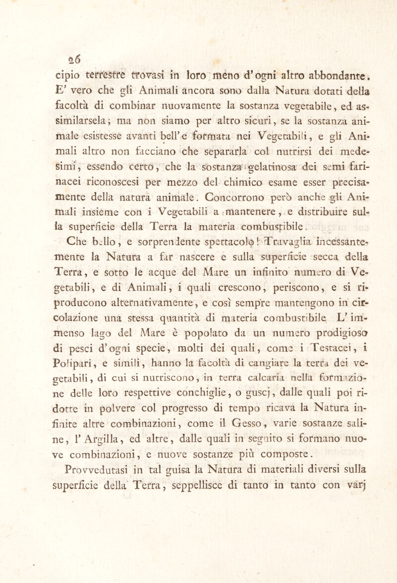 ^6 cipio terrèstre trovasi in loro meno d’ogni altro abbondante* E’ vero che gli Animali àncora sono dalla Natura dotati della facoltà di combinar nuovamente la sostanza vegetabile, ed as- similarsela; ma non siamo per altro sicuri, se la sostanza ani- male esistesse avanti bell’e formata nei Vegetabili, e gli Ani- mali altro non facciano che separarla col nutrirsi dei mede- simi, essendo certo, che la so stanza'^ gelatinosa dei semi fari- nacei riconoscesi per mezzo del chimico esame esser precisa- mente della natura animale. Concorrono però anche gli Ani- mali insieme con i Vegetabili a cmantenere, e distribuire sul- la superficie della Terra la materia combustibile. Che bwllo, e sorprendente spettacolo !'Travaglia incessante- mente la Natura a far nascere e sulla superficie secca della Terra, e sotto le acque del Mare un infinito numero di Ve- getabili , e di Animali, i quali crescono, periscono, e si ri- producono alternativamente, e così sempre mantengono in cir- colazione una stessa quantità di materia combustibile L’im- menso lago del Mare è popolato da un numero prodigiosa 4 di pesci d’ogni specie, moki dei quali, come i Testacei, i PoHpari, e simili, hanno la facoltà di cangiare la terra dei ve- cretabili * di cui si nutriscono, in terra calcaria nella formazio- ne delle loro respettive conchiglie, o guscj, dalle quali poi ri- dotte in polvere col progresso di tempo ricava la Natura in- finite altre combinazioni, come il Gesso, varie sostanze sali- ne , r Argilla, ed altre, dalle quali in seguito si formano nuo- ve combinazioni, e nuove sostanze più composte. Provvedutasi in tal guisa la Natura di materiali diversi sulla superficie della Terra, seppellisce di tanto in tanto con varj