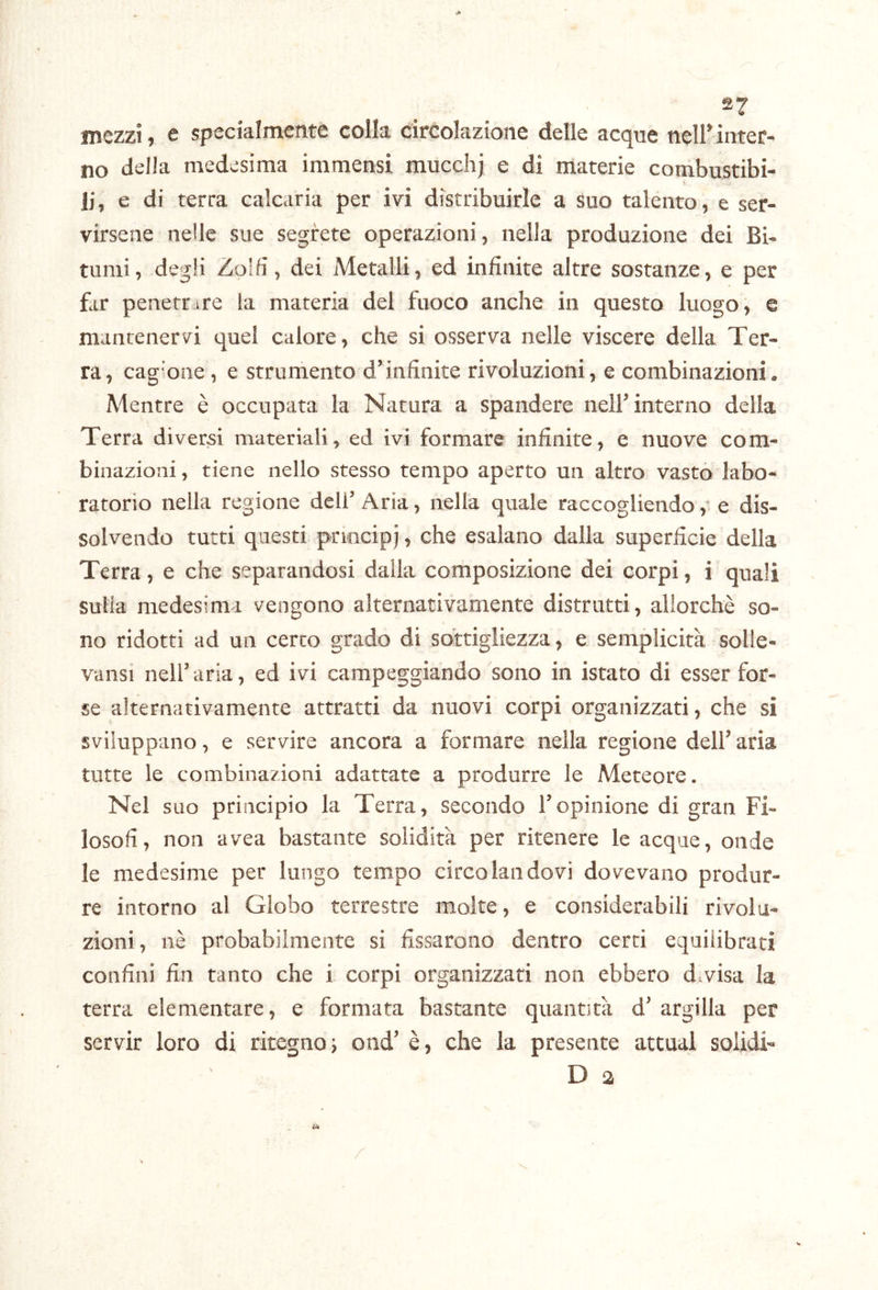 mezzi, e specialmente colla circolazione delle acque nell’ inter- no della medesima immensi mucchj e di materie combustibi- li, e di terra calcaria per ivi distribuirle a Suo talento, e ser- virsene nelle sue segrete operazioni, nella produzione dei Bi- tumi, degli Zolfi, dei Metalli, ed infinite altre sostanze, e per far penerrire la materia del fuoco anche in questo luogo, e mantenervi quel calore, che si osserva nelle viscere della Ter- ra, cagione , e strumento d’infinite rivoluzioni, e combinazioni. Mentre è occupata la Natura a spandere nell’ interno della Terra diversi materiali, ed ivi formare infinite, e nuove com- binazioni , tiene nello stesso tempo aperto un altro vasto labo- ratorio nella regione dell’Aria, nella quale raccogliendo ,* e dis- solvendo tutti questi principi, che esalano dalla superficie della Terra, e che separandosi dalla composizione dei corpi, i quali sulla medesima vengono alternativamente distrutti, allorché so- no ridotti ad un certo grado di sottigliezza, e semplicità solle- vansi nell’aria, ed ivi campeggiando sono in istato di esser for- se alternativamente attratti da nuovi corpi organizzati, che si sviluppano, e servire ancora a formare nella regione dell’aria tutte le combinazioni adattate a produrre le Meteore. Nel suo principio la Terra, secondo l’opinione di gran Fi- losofi, non avea bastante solidità per ritenere le acque, onde le medesime per lungo tempo circolandovi dovevano produr- re intorno al Globo terrestre molte, e considerabili rivolu- zioni, nè probabilmente si fissarono dentro certi equilibrati confini fin tanto che i corpi organizzati non ebbero divisa la terra elementare, e formata bastante quantità d’ argilla per servir loro di ritegnoi oud’ è, che la presente attuai solidi- D 3 /