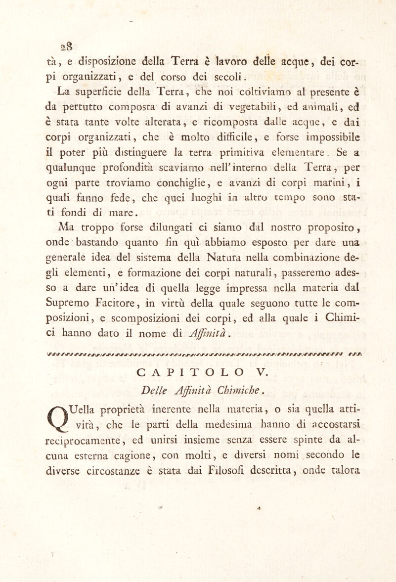 ^>8 tà, e disposizione della Terra è lavoro delle acque, dei cor- pi organizzati, e del corso dei secoli. La superficie della Terra, che noi coltiviamo al presente è da pertutto composta di avanzi di vegetabili, ed animali, ed è stata tante volte alterata, e ricomposta dalle acque, e dai corpi organizzati, che è molto difficile, e forse impossibile il poter più distinguere la terra primitiva elementare. Se a qualunque profondità scaviamo nelfinterno della Terra, per ogni parte troviamo conchiglie, e avanzi di corpi marini, i quali fanno fede, che quei luoghi in altro tempo sono sta- ti fondi di mare. Ma troppo forse dilungati ci siamo dal nostro proposito, onde bastando quanto fin qui abbiamo esposto per dare una generale idea del sistema della Natura nella combinazione de- gli elementi, e formazione dei corpi naturali, passeremo ades- so a dare un’idea di quella legge impressa nella materia dal Supremo Facitore, in virtù della quale seguono tutte le com- posizioni, e scomposizioni dei corpi, ed alla quale i Chimi- ci hanno dato il nome di Affinità. CAPITOLO V. Delle Affinità Chimiche. Quella proprietà inerente nella materia, o sia quella atti- vità, che le parti della medesima hanno di accostarsi reciprocamente, ed unirsi insieme senza essere spinte da al- cuna esterna cagione, con molti, e diversi nomi secondo le diverse circostanze è stata dai Filosofi descritta, onde talora \ i