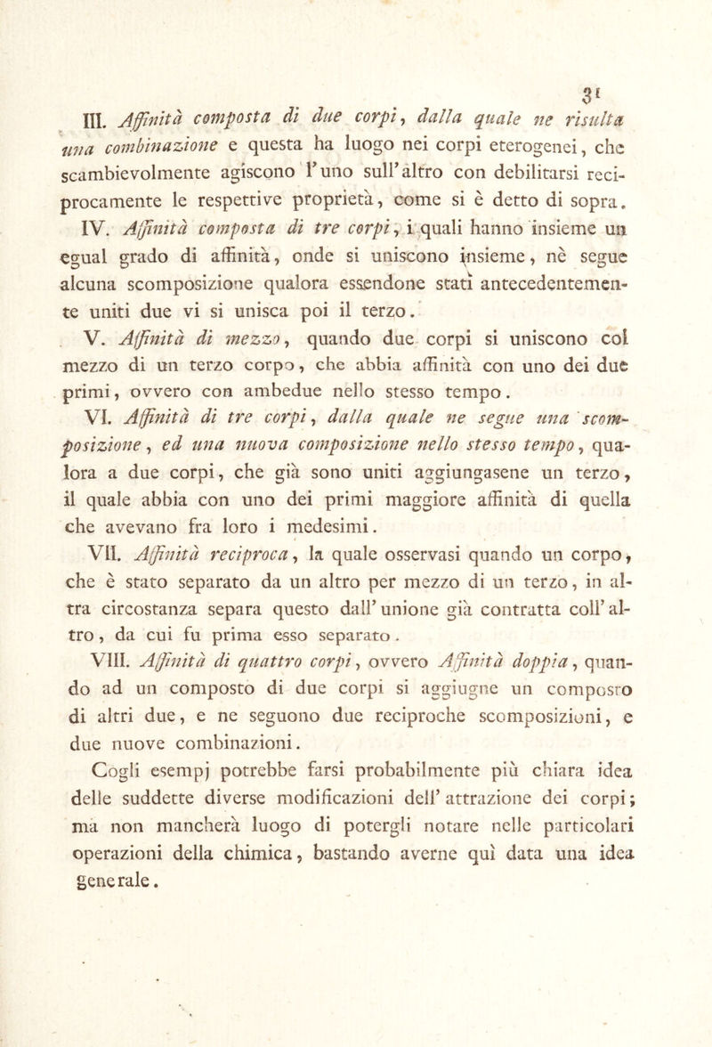 SI III. Affinità composta dì due coTpì, dalla quale ne risulta una combinazione e questa ha luogo nei corpi eterogenei, che scambievolmente agiscono T uno sull’altro con debilitarsi reci- procamente le respettive proprietà, come si è detto di sopra. IV. Affinità composta di tre corpi, i'quali hanno insieme un egual grado di affinità, onde si uniscono insieme, nè segue alcuna scomposizione qualora essendone stati antecedentemen- te uniti due vi si unisca poi il terzo. V. Affinità di mezzo, quando due- corpi si uniscono col mezzo di un terzo corpo, che abbia affinità con uno dei due primi, ovvero con ambedue nello stesso tempo. VI. Affinità dì tre corpi, dalla quale ne segue una scom- posizione , ed una nuova composizione nello stesso tempo, qua- lora a due corpi, che già sono uniti aggiungasene un terzo, il quale abbia con uno dei primi maggiore affinità di quella che avevano fra loro i medesimi. VII. Affinità reciproca j la quale osservasi quando un corpo > che è stato separato da un altro per mezzo di un terzo, in al- tra circostanza separa questo dair unione già contratta coll’al- tro , da cui fu prima esso separato . Vili. Affinità di quattro corpi^ ovvero Affinità doppia-, quan- do ad un composto di due corpi si aggiugne un composro di altri due, e ne seguono due reciproche scomposizioni, e due nuove combinazioni. Cogli esempi potrebbe farsi probabilmente più chiara idea delie suddette diverse modificazioni dell’attrazione dei corpi; ma non mancherà luogo di potergli notare nelle particolari operazioni della chimica, bastando averne qui data una idea gene rale.