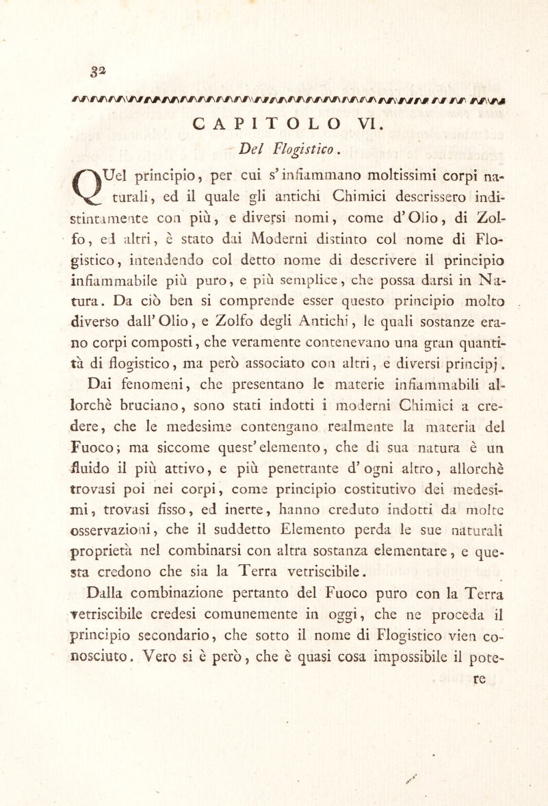 ga CAPITOLO VI. Del Flogistico. QUel principio, per cui s’infiammano moltissimi corpi na- turali, ed il quale gli antichi Chimici descrissero indi- stintamente con più, e diversi nomi, come d’Oiio, di Zol- fo, ed altri, è stato dai Moderni distinto col nome di Flo- gistico, intendendo col detto nome di descrivere il principio infiammabile più puro, e più semplice, che possa darsi in Na- tura. Da ciò ben si comprende esser questo principio molto diverso dall’ Olio, e Zolfo degli Antichi, le quali sostanze era- no corpi composti, che veramente contenevano una gran quanti- tà di flogistico, ma però associato con altri, e diversi principj. Dai fenomeni, che presentano le materie infiammabili al- lorché bruciano, sono stati indotti i moderni Chimici a cre- dere, che le medesime contengano realmente la materia del Fuoco; ma siccome quest’elemento, che di sua natura è un fluido il più attivo, e più penetrante d’ogni altro, allorché trovasi poi nei corpi, come principio costitutivo dei medesi- mi, trovasi fisso, ed inerte, hanno creduto indotti da molte osservazioni, che il suddetto Elemento perda le sue naturali proprietà nel combinarsi con altra sostanza elementare, e que- sta credono che sia la Terra vetriscibile. « Dalla combinazione pertanto del Fuoco puro con la Terra Tetriscibile credesi comunemente in oggi, che ne proceda il principio secondario, che sotto il nome di Flogistico vien co- nosciuto. Vero si è però, che è quasi cosa impossibile il pote- re