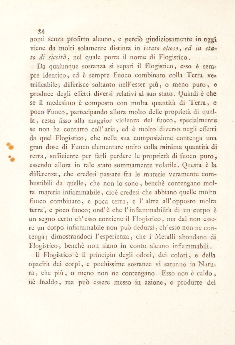 nomi senza profitto alcuno, e perciò giudiziosamente in oggi viene da molti solamente distinta in ìstato olio so ^ ed in sta- to di siccità, nel quale porta il nome di Flogistico. Da qualunque sostanza si separi il Flogistico, esso è sem- pre identico, ed è sempre Fuoco combinato colla Terra ve- trificabile ; differisce soltanto nell’ esser più, o meno puro, e produce degli effetti diversi relativi al suo stato. Quindi è che se il medesimo è composto con molta quantità di Terra, e poco Fuoco, partecipando allora molto delle proprietà di quel- la , resta fisso alla maggior violenza del fuoco, specialmente se non ha contatto coll’aria, ed è molto diverso negli efietti da quel Flogistico, che nella sua composizione contenga una gran dose di Fuoco elementare unito colla minima quantità di terra, sufficiente per farli perdere le proprietà di fuoco puro, essendo allora in tale stato sommamente volatile. Questa è la differenza, che credesi passare fra le materie veramente com- bustibili da quelle, che non lo sono, benché contengano mol- ta materia infiammabile, cioè credesi che abbiano quelle molto fuoco combinato, e poca terra, e 1’ altre all’opposto molta terra, e poco fuoco; ond’è che l’infiammabilità di un corpo è un segno certo eh’ esso contiene il Flogistico, ma dal non esse- re un corpo infiammabile non può dedursi, eh’esso non ne con- tenga; dimostrandoci l’esperienza, che i Metalli abondano di Flogistico, benché non siano in conto alcuno infiammabili. 11 Flogistico è il principio degli odori, dei colori, e della opacità dei corpi, e pochissime sostanze vi saranno in Natu- ra , che più, o meno non ne contengano. Esso non è caldo, t nè freddo, ma può essere messo in azione, e produrre del