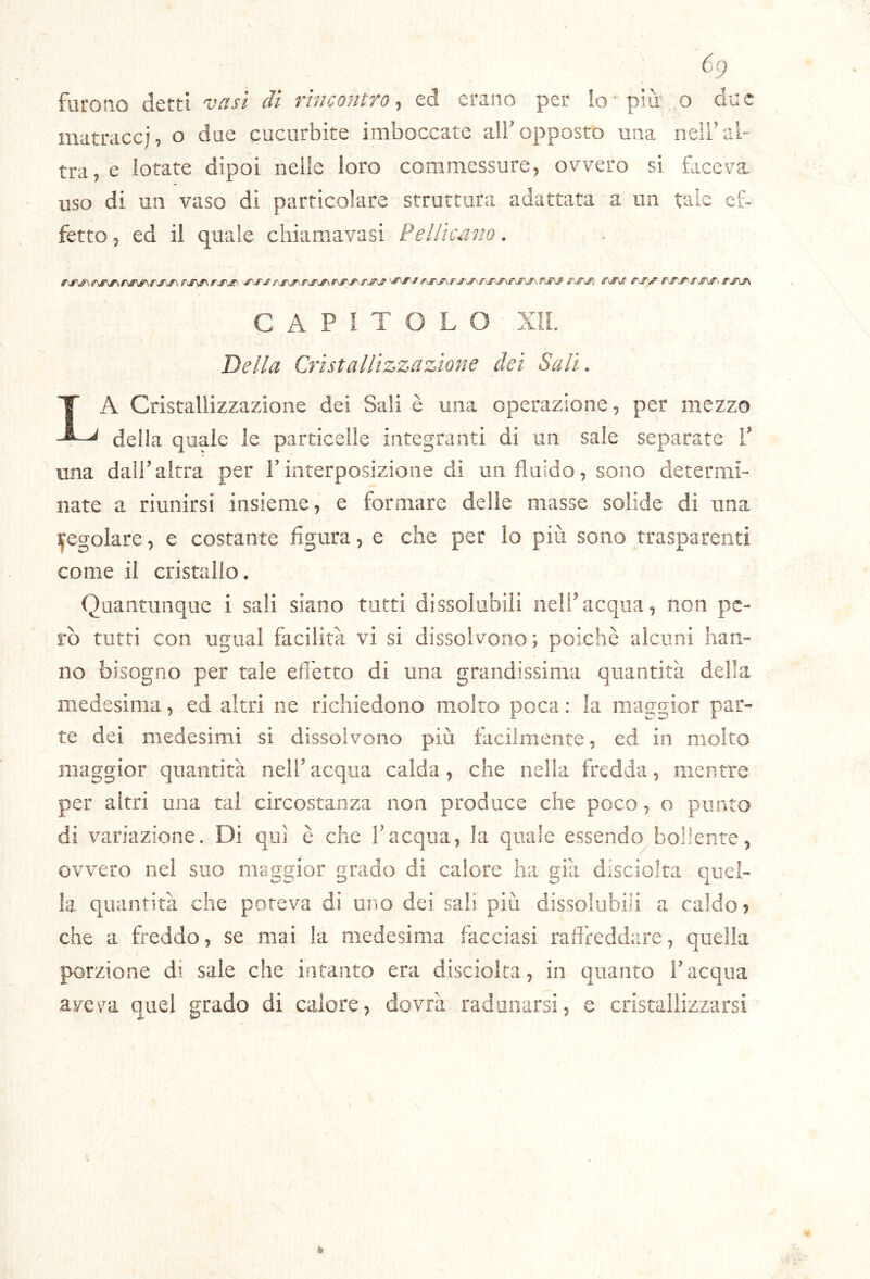 furono detti vasi dì rincontro^ ed erano per io-più'.o cl-ae matracci, o due cucurbite imboccate all’opposto una nell’al- tra, e lotate dipoi nelle loro commessure, ovvero si faceva uso di un vaso di particolare struttura adattata a un taie ef- fetto, ed il quale chiamavasi Pellicano. CAPÌTOLO Xli. Della Cristallizzazione dei Sali. La Cristallizzazione dei Sali è mia operazione, per mezzo della quale le particelle integranti di un sale separate V una dall’altra per i’interposizione di un fluido, sono determi- nate a riunirsi insieme, e formare delle masse solide di una Regolare, e costante figura, e che per lo più sono trasparenti come il cristallo. Quantunque i sali siano tutti dissolubili nell’acqua, non pe- rò tutti con ugual facilità vi si dissolvono; poiché alcuni han- no bisogno per tale effetto di una grandissima quantità della medesima, ed altri ne richiedono molto poca : la maggior par- te dei medesimi si dissolvono più facilmente, ed in molto maggior quantità nell’acqua calda, che nella fredda, mentre per altri una taf circostanza non produce che poco, o punto di variazione. Di qui è che l’acqua, la quale essendo bollente, ovvero nel suo maggior grado di calore ha già disciolra quel- la quantità che poteva di uno dei sali più dissolubili a caldo? che a freddo, se mai la medesima facciasi raffreddare, quella porzione di sale che intanto era disciolta, in quanto l’acqua aveva quel grado di calore, dovrà radunarsi, e cristallizzarsi