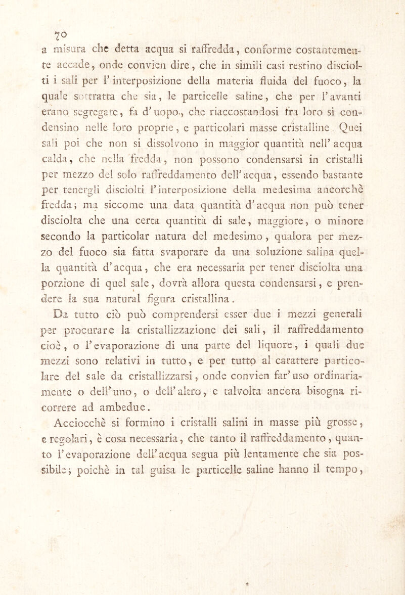 a misura che detta acqua si raffredda, conforme costantemen- te accade, onde convien dire, che in simili casi restino discioi- ti i sali per l’interposizione della materia fluida del fuoco, la quale Svittratta che sia, le particelle saline, che per i’ avanti N erano segregate, fii d'uopo-, che riaccostandosi fri loro si con» densino nelle loro proprie, e particolari masse cristaiiine Quei sali poi che non si dissolTOiio in maggior quantità nell’ acqua calda, che nella'fredda, non possono condensarsi in cristalli per mezzo del solo raffreddamento dell'acqua, essendo bastante per tenergli disciolti l’interposizione delia medesima ancorché fredda; ma siccome una data quantità d'acqua non può tener disciolta che una certa quantità di sale, maggiore, o minore secondo la particolar natura del medesimo , qualora per mez- zo del fuoco sia fatta svaporare da una soluzione salina quel- la quantità d'acqua, che era necessaria per tener disciolta mia porzione di quei sale, dovrà allora questa condensarsi, e pren- dere la sua naturai lÌ2;ara cristallina, Da tutto ciò può comprendersi esser due i mezzi generali per procutare la cristallizzazione dei sali, il raffreddamento cioè, o revaporazione di una parte del liquore, i quali due mezzi sono relativi in tutto, e per tutto al carattere partico- lare del sale da cristallizzarsi, onde convien far'uso ordinaria- mente o deir uno, o deli'altro, e talvolta ancora bisogna ri- correre ad ambedue. Acciocché si formino i cristalli salini in masse più grosse, e regolari, è cosa necessaria, che tanto il raffreddamento , quan- to l'evaporazione dell'acqua segua più lentamente che sia pos- sibile; poiché in tal guisa le particelle saline hanno il tempo.