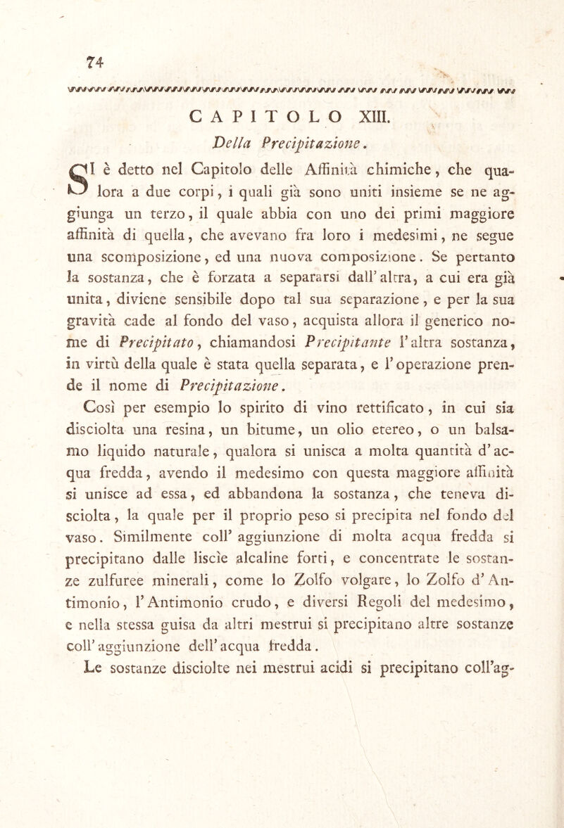 y\/\# \/\ry 0\g\f ^sjm CAPITOLO XIII. Della Precipitazione. SI è detto nel Capitolo delle Affinità chimiche, che qua- lora a due corpi, i quali già sono uniti insieme se ne ag- giunga un terzo, il quale abbia con uno dei primi maggiore affinità di quella, che avevano fra loro i medesimi, ne segue una scomposizione, ed una nuova composizione. Se pertanto la sostanza, che è forzata a separarsi dalf altra, a cui era già unita, diviene sensibile dopo tal sua separazione, e per la sua gravità cade al fondo del vaso, acquista allora il generico no- me di Precipitato ^ chiamandosi Precipitante f altra sostanza, in virtù della quale è stata quella separata, e f operazione pren- de il nome di Precipitazione. Così per esempio lo spirito di vino rettificato, in cui sia disciolta una resina, un bitume, un olio etereo, o un balsa- mo liquido naturale, qualora si unisca a molta quantità d’ac- qua fredda, avendo il medesimo con questa maggiore affinità si unisce ad essa, ed abbandona la sostanza, che teneva di- sciolta , la quale per il proprio peso si precipita nel fondo del vaso. Similmente colf aggiunzione di molta acqua fredda si precipitano dalle liscìe alcaline forti, e concentrate le sostan- ze zulfuree minerali, come lo Zolfo volgare, lo Zolfo d'An- timonio, rAntimonio crudo, e diversi Regoli del medesimo, e nella stessa guisa da altri mestrui si precipitano altre sostanze colf aggiunzione delf acqua fredda. Le sostanze disciolte nei mestrui acidi si precipitano colfag-