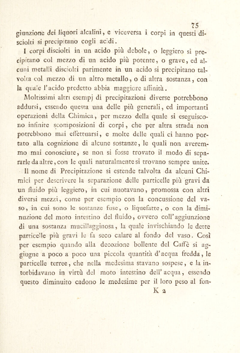 giunzione dei liquori alcalini, e viceversa i corpi in questi di- sciolti si precipitano cogli acidi. I corpi disciolci in un acido più debole, o leggiero sì pre- cipitano col mezzo di un acido più potente, o grave, ed al- cuni metalli disciolti parimente in un acido si precipitano tal- volta col mezzo di un altro metallo, o di altra sostanza, con la quale l’acido predetto abbia maggiore affinità. Moltissimi altri esempj di precipitazioni diverse potrebbono addursi, essendo questa una delle più generali, ed importanti operazioni della Chimica, per mezzo della quale si eseguisco- no infinite scomposizioni di corpi, che per altra strada non potrebbono mai effiettuarsi, e molte delle quali ci hanno por- tato alla cognizione di alcune sostanze, le quali non averem- mo mai conosciute, se non si fosse trovato il modo di sepa- ra rie da altre, con le quali naturalmente si trovano sempre unite. II nome di Precipitazione si estende talvolta da alcuni Chi- mici per descrivere la separazione delle particelle più gravi da un fluido più leggiero, in cui nuotavano, promossa con altri diversi mezzi, come per esempio con la concussione del va- so , in cui sono le sostanze fase, o liquefatte, o con la dimi- nuzione de! moro intestino del fluido, ovvero coll’aggiunzione di una sostanza mucillagginosa, la quale invischiando ledette parricede più gravi le fa seco calare al fondo del vaso. Così per esempio quando alla decozione bollente del Caffiè si ag- giugne a poco a poco una piccola quantità d’acqua fredda, le particelle terree, che nella medesima stavano sospese, e la in- torbidavano in virtù del moto intestino dell’ acqua, essendo questo diminuito cadono le medesime per il loro peso al fon- K a