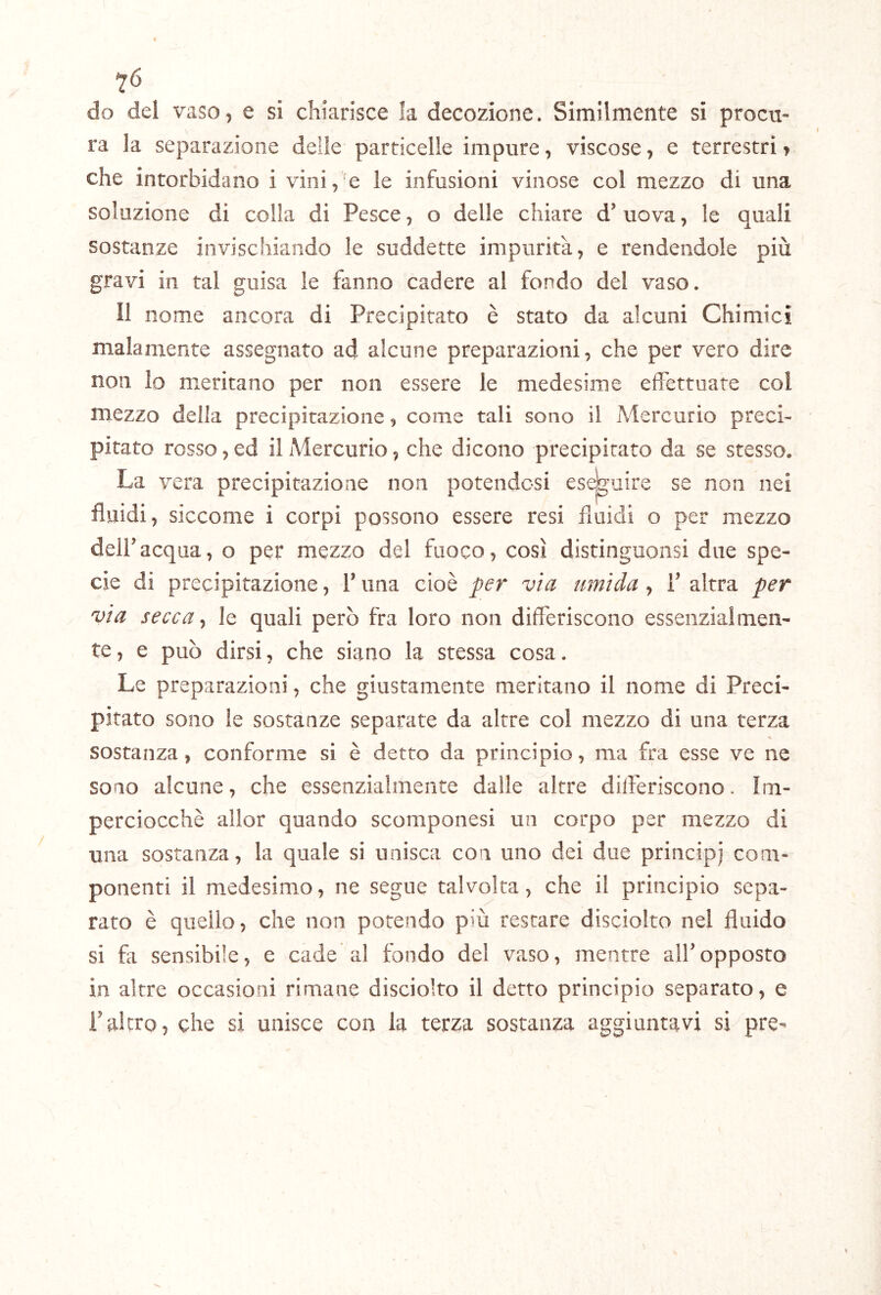 do del vaso, e si chiarisce la decozione. Similmente si procu- ra la separazione delle particelle impure, viscose, e terrestri t che intorbidano i vini,'e le infusioni vinose col mezzo di una soluzione di colla di Pesce, o delle chiare d’ uova, le quali sostanze invischiando le suddette impurità, e rendendole più gravi in tal guisa le fanno cadere ai fondo del vaso. II nome ancora di Precipitato è stato da alcuni Chimici malamente assegnato ad alcune preparazioni, che per vero dire non Io meritano per non essere le medesime effettuate col mezzo della precipitazione, come tali sono il Mercurio preci- pitato rosso, ed il Mercurio, che dicono precipitato da se stesso. La vera precipitazione non potendosi eseguire se non nei fluidi, siccome i corpi possono essere resi fiuidi o per mezzo deir acqua, o per mezzo del fuoco, così distinguonsi due spe- cie di precipitazione, V una cioè per via umida, F altra per via secca ^ le quali però fra loro non differiscono essenzialmen- te, e può dirsi, che siano la stessa cosa. Le preparazioni, che giustamente meritano il nome di Preci- pitato sono le sostanze separate da altre col mezzo di una terza sostanza, conforme si è detto da principio, ma fra esse ve ne sono alcune, che essenzialmente dalle altre differiscono. Im- perciocché allor quando scomponesi un corpo per mezzo di una sostanza, la quale si unisca con uno dei due principi com- ponenti il medesimo, ne segue talvolta, che il principio sepa- rato è quello, che non potendo più restare disciolto nel fluido si fa sensibile, e cade al fondo del vaso, mentre alFopposto in altre occasioni rimane dìsciolto il detto principio separato, e raltro, che si unisce con la terza sostanza aggiuntavi si pre-