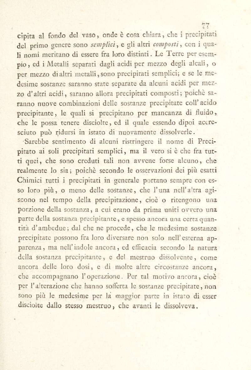 cipita al fondo del vaso, onde è cosa clikra ^ die i precipitati del primo genere sono semplici^ e gli altri composti^ con i qua- li nomi meritano di essere fra loro distinti. Le Terre per esem- pio, ed i Metalli separati dagli acidi per mezzo degli alcali, o per mezzo di altri metalli, sono precipitati semplici; e se le me- desime sostanze saranno state separate da alcuni acidi per mez- zo d’altri acidi, saranno allora precipitati composti ; poiché sa- ranno nuove combinazioni delle sostanze precipitate colf acido precipitante5 le quali si precipitano per mancanza di fluido, che le possa tenere disciolte , ed il quale essendo dipoi accre- sciuto può ridursi in istato di nuovamente dissolverle. 'Sarebbe sentimento di alcuni ristringere il nome di Preci- pitato ai soli precipitati semplici, ma il vero si è che fra tut- ti quei, che sono creduti tali non avvene forse alcuno, che realmente lo sia; poiché secondo le osservazioni dei più esatti Chimici tutti i precipitati in generale portano sempre con es- so loro più, o meno delle sostanze, che i’una nelFaltra agi- scono nel tempo della precipitazione, cioè o ritengono una porzione della sostanza, a cui erano da prima uniti ovvero una parte della sostanza precipitante, e spesso ancora una certa quan- tità d’ambedue; dal che ne procede, che le medesime sostanze precipitate possono fra loro diversare non solo nelF esterna ap- parenza , ma nell’ indole ancora, ed efficacia secondo la natura della sostanza precipitante, e del mestruo dissoh\^ente, come ancora delle loro dosi, e di molte altre circostanze ancora, che accompagnano Toperazione. Per tal motivo ancora, cioè per ralterazione che hanno sofferta le sostanze precipitate, non sono più le medesime per la maggior parte in istato di esser discioite dallo stesso mestruo, che avanti le dissolveva.