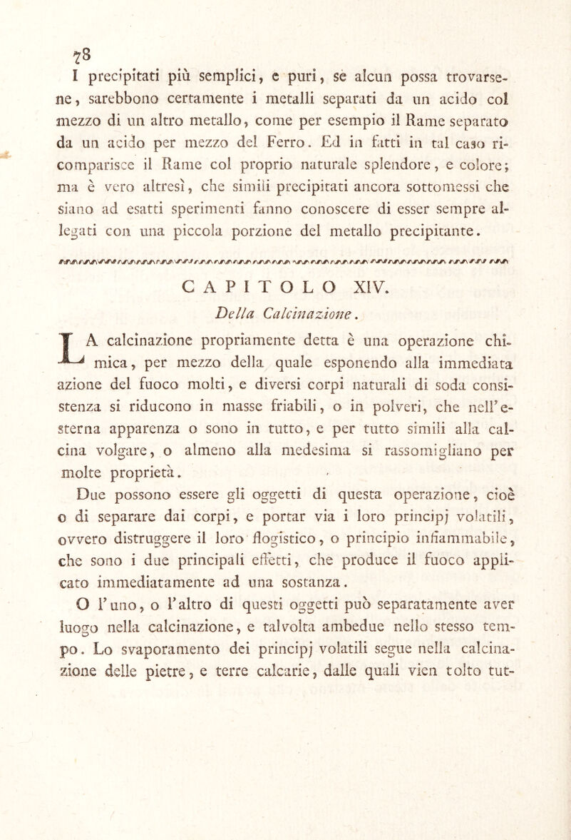 I precipitati più semplici, e puri, sé alcun possa trovarse- ne , sarebbono certamente i metalli separati da un acido col mezzo di un altro metallo, come per esempio il Rame separato da un acido per mezzo del Ferro. £d in fatti in tal c'dso ri- comparisce il Rame col proprio naturale splendore, e colore; ma è vero altresì, che simili precipitati ancora sottomessi che siano ad esatti sperimenti fanno conoscere di esser sempre al- legati con una piccola porzione del metallo precipitante. CAPITOLO XIV. Della Calcinazione. T A calcinazione propriamente detta è una operazione chi- mica, per mezzo delia quale esponendo alla immediata azione del fuoco molti, e diversi corpi naturali di soda consi- stenza si riducono in masse friabili, o in polveri, che nell’e- sterna apparenza o sono in tutto, e per tutto simili alla cal- cina volgare, o almeno alla medesima si rassomigliano per molte proprietà. Due possono essere gli oggetti di questa operazione, cioè o di separare dai corpi, e portar via i loro principi votatili, ovvero distruggere il loro flogistico, o principio infiammabile, che sono i due principali effetti, che produce il fuoco appli- cato immediatamente ad una sostanza, O l’uno, o l’altro di questi oggetti può separatamente aver luogo nella calcinazione, e talvolta ambedue nello stesso tem- po. Lo svaporamento dei principi volatili segue nella calcina- zione delle pietre, e terre calcarie, dalle quali vien tolto tut-