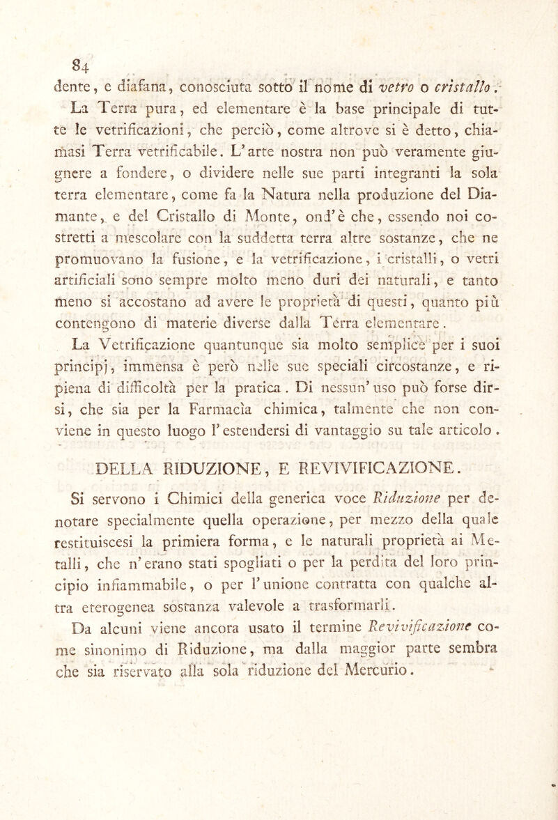 dente, e diafana, conosciuta sotto'if rio me di vetro o cristallo. La Terra pura, ed elementare è la base principale di tut- te le vetrificazioni, che perciò, come altrove si è detto, chia- masi Terra vetrificabile. L’arte nostra non può veramente giu- gnere a fondere, o dividere nelle sue parti integranti la sola terra elementare, come fa la Natura nella produzione del Dia- mante, e del Cristallo di Monte, ond’è che, essendo noi co- il ’ r- Stretti a mescolare con la suddetta terra altre sostanze, che ne promuovano la fusione, e la vetrificazione, i cristalli, o vetri artificiali sono sempre molto meno duri dei naturali, e tanto meno si accostano ad avere le proprietà* di questi, quanto più contengono di materie diverse dalla Terra elementare. La Vetrificazione quantunque sia molto semplice per i suoi principi, immensa è però nelle sue speciali circostanze, e ri- piena di difficoltà per la pratica. Di nessun’ uso può forse dir- si, che sia per la Farmacìa chimica, talmente che Fion con- viene in questo luogo l’estendersi di vantaggio su tale articolo. e ^ DELLA RIDUZIONE, E REVIVIFICAZIONE. Si servono i Chimici della generica voce Riduzione per de- notare specialmente quella operazione, per mezzo della quale restituiscesi la primiera forma, e le naturali proprietà ai Me- talli, che n’erano stati spogliati o per la perdita de! loro prin- cipio infiammabile, o per l’unione contratta con qualche al- tra eterogenea sostanza valevole a trasformarii. Da alcuni viene ancora usato il termine Revivijìcazione co- me sinonimo di Riduzione, 'ma dalla maggior parte sembra che sia riservato alla sola riduzione del Alercùrio.