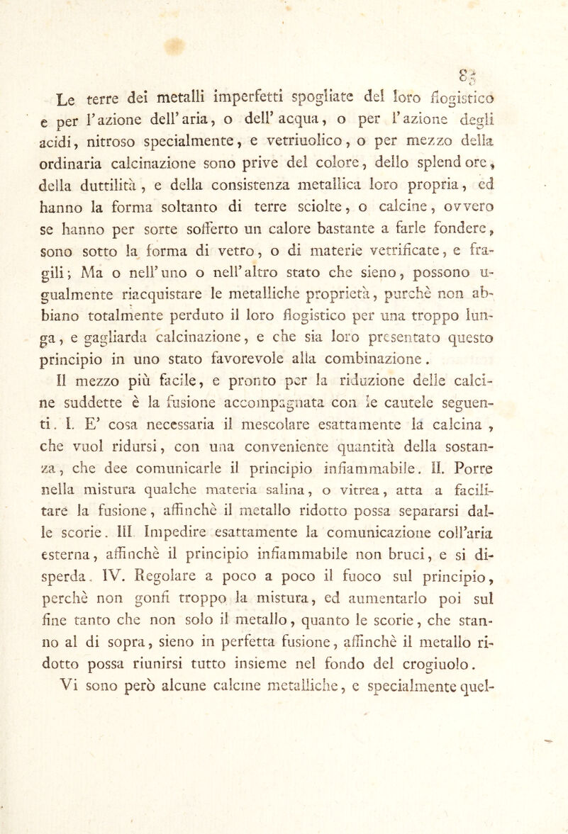 Le terre dei metalli imperfetti spogliate del loro flogistico e per Fazione dell’aria, o dell’acqua, o per Fazione degli acidi, nitroso specialmente, e vetriuolico, o per mezzo della ordinaria calcinazione sono prive del colore, dello splend ore, della duttilità, e della consistenza metallica loro propria, ed hanno la forma soltanto di terre sciolte, o calcine, ovvero se hanno per sorte soiFerto un calore bastante a farle fondere, sono sotto la forma di vetro, o di materie vetrificate, e fra- gili; Ma o nell’uno o nell’altro stato che sieno, possono u- gualmente riacquistare le metalliche proprietà, purché non ab- biano totalmente perduto il loro flogistico per una troppo lun- ga 5 e gagliarda calcinazione, e che sia loro presentato questo principio in uno stato favorevole alia combinazione. Il mezzo più facile, e pronto per la riduzione delle calci- ne suddette è la fusione accompagnata con ie cautele seguen- ti. 1. E' cosa necessaria il mescolare esattamente la calcina , che vuol ridursi, con una conveniente quantità della sostan- za, che dee comunicarle il principio infiammabile. ÌL Porre nella mistura qualche materia salina, o vitrea, atta a facili- tare la fusione, affinchè il metallo ridotto possa separarsi dal- le scorie, ili» Impedire esattamente la comunicazione colfaria esterna, affinchè il principio infiammabile non bruci, e si di- sperda. IV. Piegoiare a poco a poco il fuoco sul principio, perchè non gonfi troppo la mistura, ed aumentarlo poi sul fine tanto che non solo il metallo, quanto le scorie, che stan- no al di sopra, sieno in perfetta fusione, affinchè il metallo ri- dotto possa riunirsi tutto insieme nel fondo del crogiuolo. Vi sono però alcune calcine metalliche, e specialmente quel-