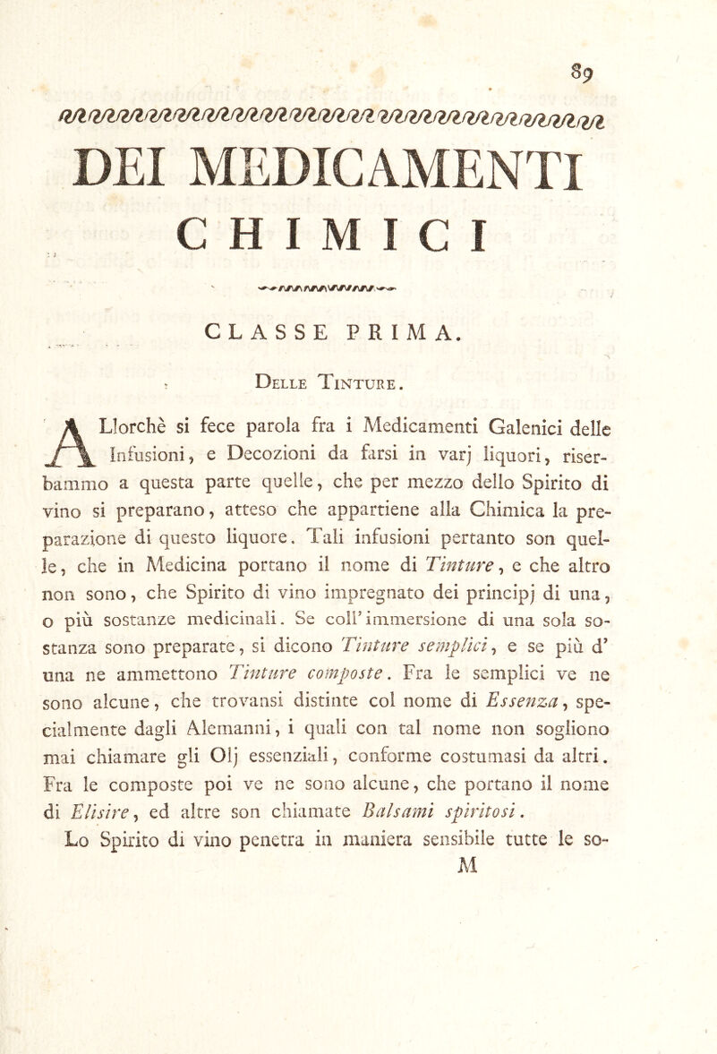 / 89 9 DEI MEDICAMENTI CHIMICI : ; CLASSE PRIMA. * -jC • ~ '■s ; Delle Tinture. ALIorchè si fece parola fra i Medicamenti Galenici delle infusioni, e Decozioni da farsi in varj liquori, riser- bammo a questa parte quelle, che per mezzo dello Spirito di vino si preparano, atteso che appartiene alla Chimica la pre- parazione di questo liquore. Tali infusioni pertanto son quel- le, che in Medicina portano il nome di Tinture-, e che altro non sono, che Spirito di vino impregnato dei principj di una, o più sostanze medicinali. Se coll’immersione di una sola so- stanza sono preparate, si dicono Tinture semplici, e se più d’ una ne ammettono Tinture composte. Fra le semplici ve ne sono alcune, che trovansi distinte col nome di Essenza, spe- cialmente dagli Alemanni, i quali con tal nome non sogliono mai chiamare gli Oij essenziali, conforme costumasi da altri. Fra le composte poi ve ne sono alcune, che portano il nome di Elisire, ed altre son chiamate Balsami spiritosi. Lo Spirito di vino penetra in maniera sensibile tutte le so- M