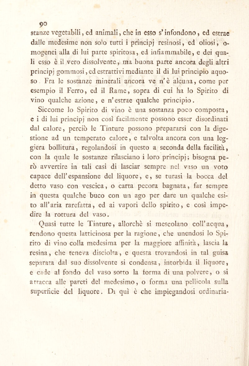 stanze vegetabili, ed animali, che in esso s’infondono, ed estrae dalle medesime non solo tutti i principi resinosi, ed oliosi, o- mogenei alla di lui parte spiritosa, ed infiammabile, e dei qua- li esso è il vero dissolvente, ma buona parte ancora degli altri principi gommosi, ed estrattivi mediante il di lui principio aquo- so Fra le sostanze minerali ancora ve n’è alcuna, come per esempio il Ferro, ed il Rame, sopra di cui ha lo Spirito di vino qualche azione, e n’ estrae qualche principio. Siccome lo Spirito di vino è una sostanza poco composta, e i di lui principi non così facilmente possono esser disordinati dal calore, perciò le Tinture possono prepararsi con la dige- stione ad un temperato calore, e talvolta ancora con una leg- giera bollitura, regolandosi in questo a seconda della facilità, con la quale le sostanze rilasciano i loro principi; bisogna pe- rò avvertire in tali casi di lasciar sempre nel viso un voto capace dell’ espansione del liquore, e, se turasi la bocca del detto vaso con vescica, o carta pecora bagnata, far sempre in questa qualche buco con un ago per dare un qualche esi- to all’aria rarefatta, ed ai vapori delio spirito, e così impe- dire la rottura del vaso. Quasi tutte le Tinture, allorché si mescolano coll’acqua, rendono questa latticinosa per la ragione, che unendosi lo Spi- rito di vino colla medesima per la maggiore affinità, lascia la resina, che tenev^a disciolta, e questa trovandosi in tal guisa separata dal suo dissolvente si condensa, intorbida il liquore, e caie al fondo del vaso sotto la forma di una polvere, o si attacca alle pareti del medesimo, o forma una pellicola sulla superficie del liquore. Di qui è che impiegandosi ordinaria-