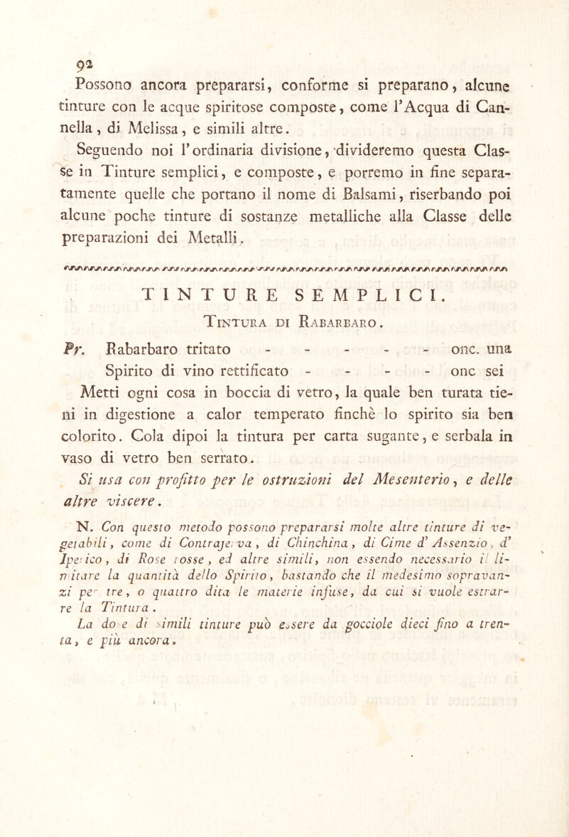 g2 Possono ancora prepararsi, conforme si preparano, alcune tinture con le acque spiritose composte, come l’Acqua di Can- nella , di Melissa, e simili altre. Seguendo noi l’ordinaria divisione, 'divideremo questa Clas- se in Tinture semplici, e composte, e porremo in fine separa- tamente quelle che portano il nome di Balsami, riserbando poi alcune poche tinture di sostanze metalliche alla Classe delle preparazioni dei Metalli. TINTURE SEMPLICI. Tintura di Rabarbaro. Fr. Rabarbaro tritato . . - . . oiic. una Spirito di vino rettificato - - - - onc sei Metti ogni cosa in boccia di vetro, la quale ben turata tie- ni in digestione a calor temperato finché lo spirito sia ben colorito. Cola dipoi la tintura per carta sugante, e serbala in vaso di vetro ben serrato. Si usa con profitto per le ostruzioni del Mesenterio, e delle altre viscere, N. Con questo metodo possono prepararsi molte altre tinture di ve^ petabili, come di Contrajerva y di Chinchina, di Cime d^ Assenzio y d’ Jpeìicoy di Rose lossey ed altre simili) non essendo necessario il li- aitare la quantità dello Spirilo, bastando che il medesimo sopravan- zi pe'^ tre, o quattro dita^ le materie infuse, da cui si vuole estrar- re la Tintura . La do e di simili tinture può essere da gocciole dieci fino a tren- ta, e piu ancora.