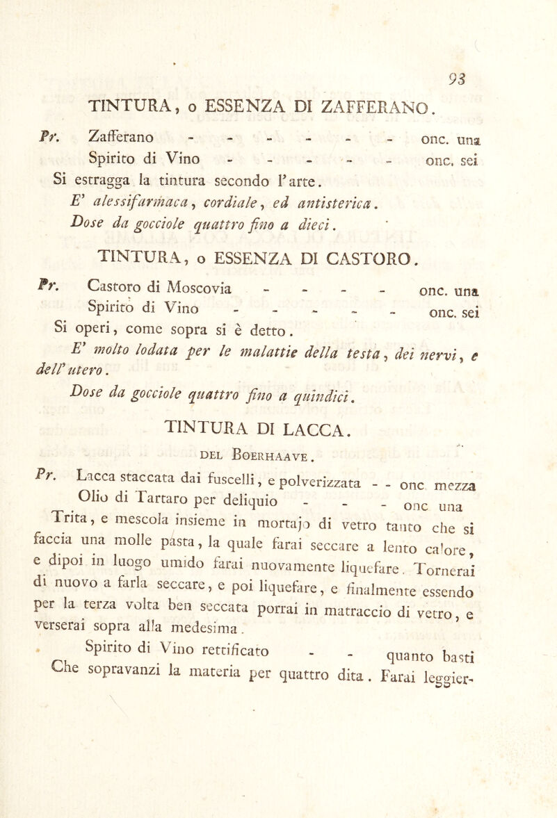 TINTURA, o ESSENZA DI ZAFFERANO. Ff. Zafferano - - - - - ' - onc. una Spirito di Vino - - . . _ onc. sei Si estragga la tintura secondo l’arte. E’ alessifarmaca ^ cordiale^ ed antìsterìca. Dose da gocciole quattro fino a dieci. TINTURA, o ESSENZA DI CASTORO. Fr. Castoro di Moscovia - - - _ Spirito di Vino - - - . . Si operi, come sopra si è detto. E' molto lodata per le malattie della testa, dei dell' utero. onc. una onc. sei nervi ^ e \ Dose da gocciole quattro fino a quindici. TINTURA DI LACCA. DEL BoERHAAVE. Fr. Lacca staccata dai fuscelli, e polverizzata - - onc mezza Olio di Tartaro per deliquio - . . «nc una Trita, e mescola insieme in mortajo di vetro tanto che si faccia una molle p^sta, la quale fkrai seccare a lento calore, e dipoi in luogo umido farai nuovamente liquefare Tornerai di nuovo a farla seccare, e poi liquefare, e finalmente essendo per la terza volta ben seccata porrai in matraccio di vetro, e verserai sopra alla medesima. Spirito di Vino rettificato - . quanta basti Che sopravanzi la materia per quattro dita. Farai leggier^