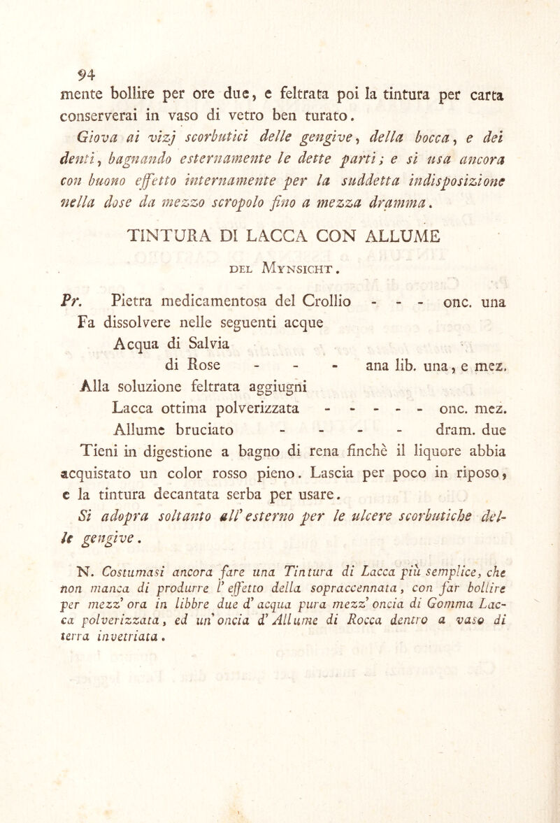 94 mente bollire per ore due, e feltrata poi la tintura per carta conserverai in vaso di vetro ben turato. Giova ai vizj scorbutici delle gengive, della bocca, e dei denti ^ bagnando esternamente le dette parti ; e si usa ancora con buono effetto internamente per la suddetta indisposizione nella dose da mezzo screpolo fino a mezza dramma. TINTURA DI LACCA CON ALLUME DEL MyNSICHT . Pr. Pietra medicamentosa del Crollio - - - ©nc. una Fa dissolvere nelle seguenti acque Acqua di Salvia di Rose - - - ana lib. una, e mez. Alla soluzione feltrata aggiugni Lacca ottima polverizzata ----- ©nc. mez. Allume bruciato - - - . dram. due Tieni in digestione a bagno di rena finché il liquore abbia acquistato un color rosso pieno. Lascia per poco in riposo, c la tintura decantata serba per usare. Si adopra soltanto alP esterno per le ulcere scorbutiche del- le gengive. N. Costumasi ancora fare una Tintura di Lacca piu semplice, che non manca di produrre L’ effetto della sopraccennata, con far bollire per mezz’ ora in libbre due d'acqua pura mezz’ oncia di Gomma Lac- ca polverizzata, ed un oncia d’Allume di Rocca dentro a vaso di terra invetriata.