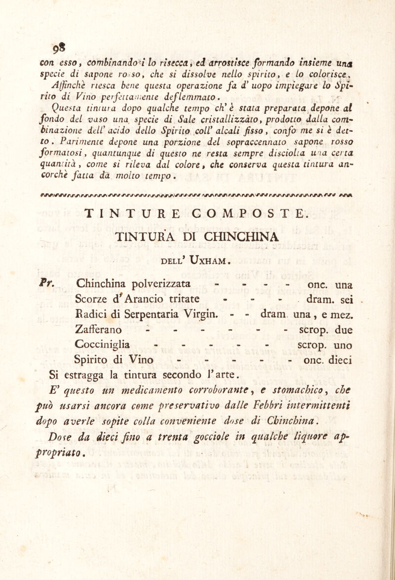 COTI essOi combinando^ lo risecca f ed arrostisce formando insieme una specie di sapone ro^^so^ che si dissolve nello spìrito, e lo colorisce^ Affinchè riesca bene questa operazione fa uopo impiegare lo Spi- rito di Vino perfettamente deflemmato • Questa tintura dopo qualche tempo cV è stata preparata depone al fondo del vaso una, specie di Sale cristallizzato, prodotto dalla com- binazione dell’ acido dello Spirito coll’ alcali fisso, confo me si è det- to . Parimente depone una porzione del sopraccennato sapone rosso formatosi, quantunque di questo ne resta sempre disciolta una certa quantità , come si rileva dal colore > che conserva questa tintura an- corché fatta dà molto tempo. TINTURE COMPOSTE. TINTURA DI CHINCHINA dell’ Uxham. Pr. Chinchìna polverizzata - . - _ onc. una Scorze Arancio tritate . - - , dram. sei Radici di Serpentaria Virgin. - - dram. una, e mez. Zafferano scrop. due Cocciniglia ----- scrop. uno Spirito di Vino ----- onc. dieci Si estragga la tintura secondo l’arte. £’ questo un medicamento corroborante ^ e stomachico ^ che può usarsi ancora come preservativo dalle Febbri intermittenti dopo averle sopite colla conveniente dose di Chinchìna. Do^e da dieci fino a trenta gocciole in qtialche liquore ap- propriato .