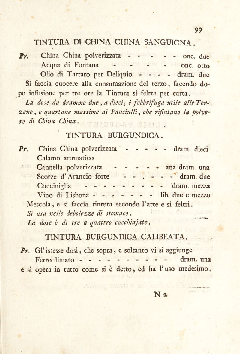 9^ TINTURA DI CHINA CHINA SANGUIGNA. % i‘ fr. China China polverizzata - - - - - onc. due Acqua di Fontana - - - - onc. otto Olio di Tartaro per Deliquio ^ - dram. due Si faccia cuocere alla consumazione del terzo, facendo do- po infusione per tre ore la Tintura si feltra per carta. La dose da dramme due, a dieci-, è febbrifuga utile alleTer- zane y e quartane massime ai Fanciulli,, che rifiutano la polve- re di China China. TINTURA BURGUNDICA. Pr. China China polverizzata - - - - - dram. dieci Calamo aromatico Cannella polverizzata ----- ana dram. una * Scorze d’Arancio forte - - , - - dram. due Cocciniglia - -- -- -- -- 'dram. mezza Vino di Lisbona - r - - - - lib. due e mezzo Mescola, e si faccia tintura secondo l’arte e si feltri. Si usa nelle debolezze di stomaco. Là dose è di tre a quattro cucchiaiate. TINTURA BURGUNDICA. .CALIBEATA. Pr. Gl’ istesse dosi, che sopra, e soltanto vi si aggiunge Ferro limato - -- -- -- -- - dram. una c si opera in tutto come si è detto, ed ha l’uso medesimo. N %