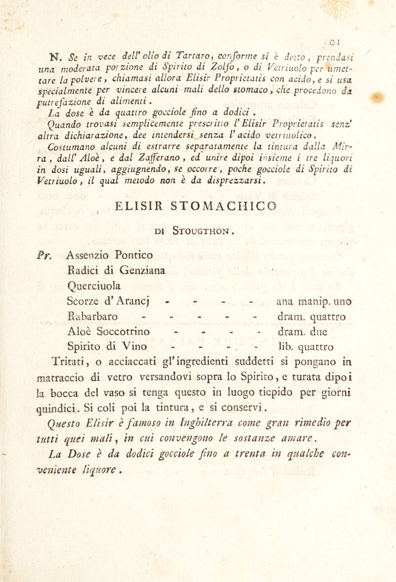 I C 3 N. Se in vece delV olio iì Tartaro, conforme si è detto, prendasi una moderata porzione di Spinto di Zolfo, o di Veti molo per umet- tare la polve! e, chiamasi allora Elisir Proprietatis con acido, e si usa specialmente per vincere alcuni mali dello stomaco, che procedono da putrefazione di alimenti. La dose e da quattro gocciole fino a dodici . Quando trovasi semplicemente prescritto U Elisir Proprietatis senz 'coltra dichiarazione, dee intendersi senza l'acido veiriiiolico. Costumano alcuni di estrarre separatamente la tintura dalla Mir- ra , dall' Aloè, e dal Zafferano , ed unire dipoi insieme i tre liquori in dosi uguali, aggiugnendo, se occorre, poche gocciole di Spirito di Vetriuolo, il qual metodo non è da disprezzarsi. ELISIR STOMACHIC DI Stougthon . Pr. Asseiizio Pontico Radici di Genziana Querciuola Scorze d’Aranej Rabarbaro Aloè Soccotrino Spirito di Vino ana manjp. uno dram. quattro dram. due lib. quattro Tritati, o acciaccati gl’ingredienti suddetti si pongano in matraccio di vetro versandovi sopra Io Spirito, e turata dipo i la bocca del vaso si tenga questo in luogo tiepido per giorni quindici. Si coli poi la tintura, e si conservi. Questo Elisir è famoso in Inghilterra come gran rimedio per tutti quei mali, in cui convengono le sostanze amare. La Dose è da dodici gocciole fino a trenta in qualche con- veniente liquore.