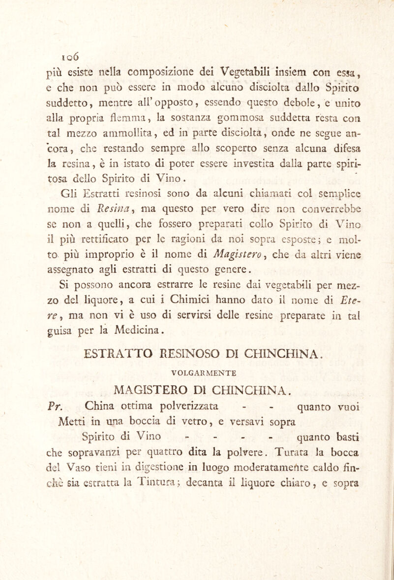 lOÓ più esiste nella composizione dei Vegetabili insiem con essa, e che non può essere in modo alcuno discioka dallo Spirito suddetto, mentre all’opposto, essendo questo debole, e unito alla propria flemma, la sostanza gommosa suddetta resta con tal mezzo ammollita, ed in parte disciolta, onde ne segue an- cora , che restando sempre allo scoperto senza alcuna difesa la resina, è in istato di poter essere investita dalla parte spiri- tosa dello Spirito di Vino. Gli Estratti resinosi sono da alcuni chiamati col semplice nome di Resina-) ma questo per vero dire non converrebbe se non a quelli, che fossero preparati colio Spirito di Vino il più rettificato per le ragioni da noi sopra esposte; e mol- to più improprio è il nome di Magistero-, che da altri viene assegnato agli estratti di questo genere. Si possono ancora estrarre le resine dai vegetabili per mez- zo del liquore, a cui i Chimici hanno dato il nome di Ete- re-, ma non vi è uso di servirsi delle resine preparate in tal guisa per la Medicina. ESTRATTO RESINOSO Dì CHlNCHiNA. VOLGARMENTE MAGISTERO DI CHINCHINA. Pr. China ottima polverizzata - - quanto vuoi Metti in una boccia di vetro, e versavi sopra Spirito di Vino - - . . quanto basti che sopravanzi per quattro dita la polvere. Turata la bocca del Vaso tieni in digestione in luogo moderatamente caldo fin- che sia estratta la Tintura ; decanta il liquore chiaro, e sopra