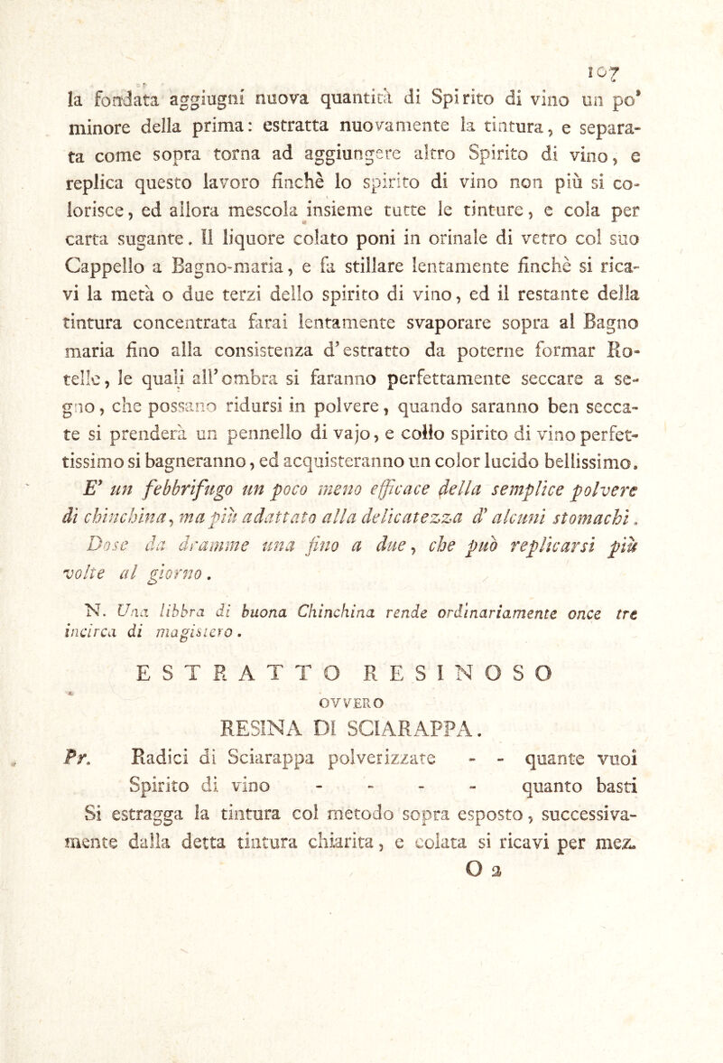 lO'J- • f' la fondata agglugni nuova quantità di Spirito di vino un po’ minore della prima: estratta nuovamente la tintura, e separa- ta come sopra torna ad aggiungere altro Spirito di vino, e replica questo lavoro finché lo spirito di vino non più si co- lorisce , ed allora mescola insieme tutte le tinture, c cola per carta sugante. Il liquore colato poni in orinale di verro col suo Cappello a Bagno-maria, e fa stillare lentamente finché si rica- vi la metà o due terzi dello spirito di vino, ed il restante della tintura concentrata farai lentamente svaporare sopra al Bagno maria fino alla consistenza d’estratto da poterne formar Ro- telle, le quali all’ombra si faranno perfettamente seccare a se- gno , che possano ridursi in polvere, quando saranno ben secca- te si prenderà un pennello di vajo, e coilo spirito di vino perfet- tissimo si bagneranno, ed acquisteranno un color lucido bellissimo. £” un febbrifugo un poco meno efficace della semplice polvere ài chine bina ^ ma pili adattato alla delicatezza d’alcuni stomachi. Dose da dramme una fino a due, che può replicarsi piu volte al giorno. N. libbra di buona Chinchina rende ordinariamente once tre incirca di magistero. ESTRATTO RESINOSO OVVERO RESINA DI SCIARAPPA. Pr. Radici di Sciarappa polverizzate - - quante vuoi Spirito dì vino . - . _ quanto basti Si estragga la tintura coi metodo sopra esposto, successiva- mente dalia detta tintura chiarita, e colata si ricavi per mez. O a /