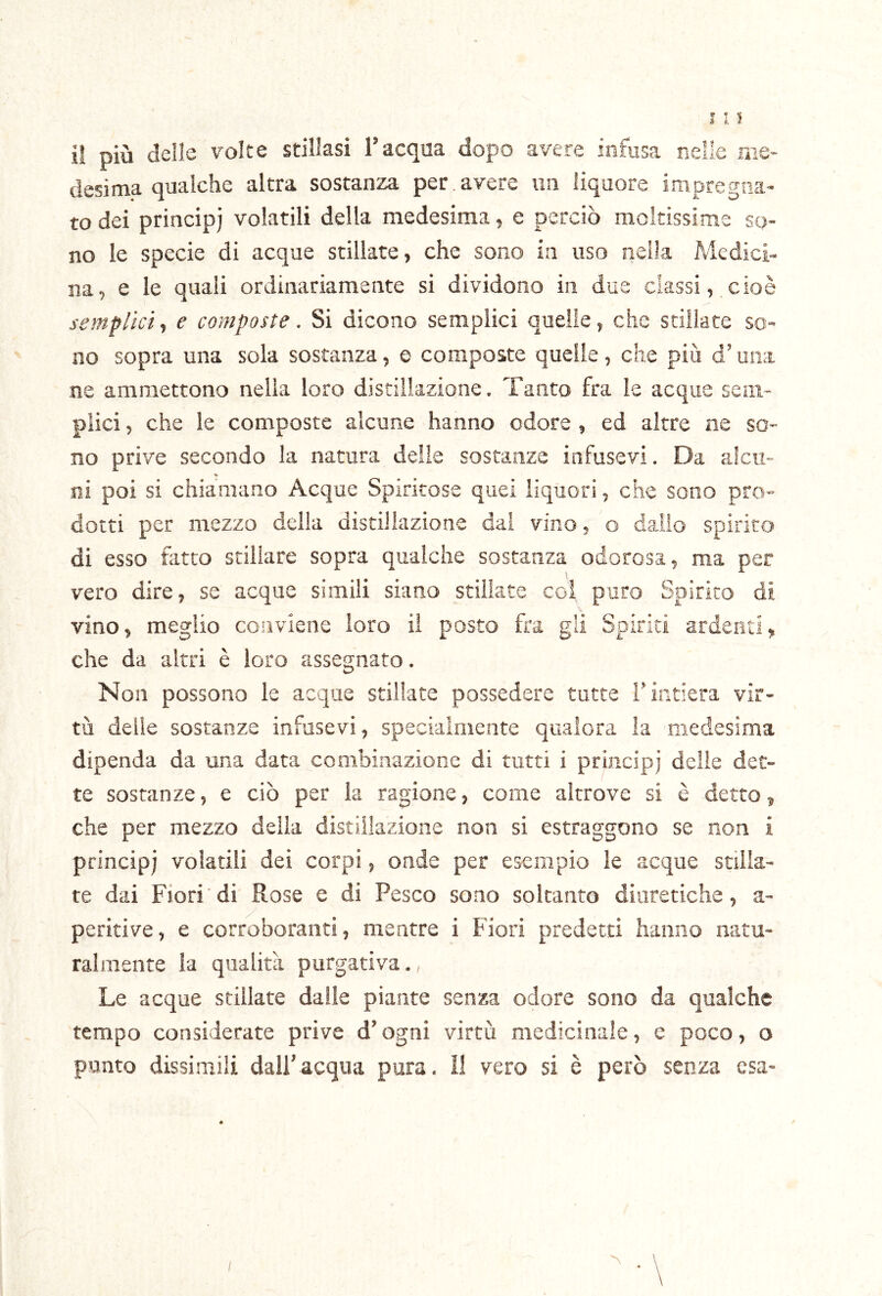 il più delle volte stillasi l’acqua dopo avere infusa nelle me- desima qualche altra sostanza per, avere un liquore impregna- to dei princip) volatili della medesima, e perciò moltissime so- no le specie di acque stillate, che sono in uso nella Medici- na, e le quali ordinariamente si dividono in due classi, cioè semplici^ e composte. Si dicono semplici quelle, che stillate so- no sopra una sola sostanza, e composte quelle, che più d’una ne ammettono nella loro distillazione. Tanto fra le acque sem- plici , che le composte alcune hanno odore , ed altre ne so- no prive secondo la natura delle sostanze infusevi. Da alcu- »r ni poi si chiamano Acque Spiritose quei liquori, che sono pro- dotti per mezzo della distillazione dal vino, o dallo spirito di esso fatto stillare sopra qualche sostanza odorosa, ma per vero dire, se acque simili siano stillate coi puro Spirito di vino, meglio conviene loro il posto fra gli Spiriti ardenti, che da altri è loro assegnato. Non possono le acque stillate possedere tutte i’intiera vir- tù delle sostanze infusevi, specialmente qualora la medesima dipenda da una data combinazione di tutti i princip; delle det- te sostanze, e ciò per la ragione, come altrove si è detto, che per mezzo delia distillazione non si estraggono se non i princip; volatili dei corpi, onde per esempio le acque stilia- te dai Fiori di Rose e di Pesco sono soltanto diuretiche, a- peritive, e corroboranti, mentre i Fiori predetti hanno natu- ralmente la qualità purgativa., Le acque stillate dalle piante senza odore sono da qualche tempo considerate prive d’ogni virtù medicinale, c poco, o punto dissimili dall’acqua pura, il vero si è però senza esa-