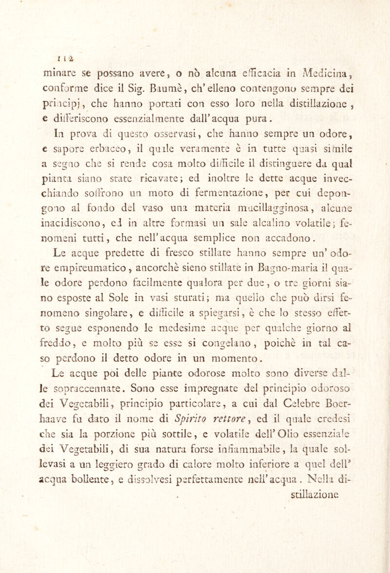 minare se possano avete, o nò alcuna ellicacia in Medicina, conforme dice il Sig. Baumè, ch’elleno contengono sempre dei principi, che hanno portati con esso loro nella distillazione , e diiferiscono essenzialmente dall’acqua pura. In prova di questo osservasi, che hanno sempre un odore, e sapore erbaceo, il quale veramente è in tutte quasi simile a segno che si rende cosa molto difficile il distinguere da qual pianta siano state ricavate; ed inoltre le dette acque invec- chiando soffrono un moto di fermentazione, per cui depon- gono al fondo del vaso una materia mucillagginosa, alcune inacidiscono, ei in altre formasi un sale alcalino volatile; fe- nomeni tutti, che nell’acqua semplice non accadono. Le acque predette di fresco stillate hanno sempre un’ odo- re empireumatico, ancorché sieno stiliate in Bagno-maria il qua- le odore perdono facilmente qualora per due , o tre giorni sia- no esposte al Sole in vasi sturati; ma quello che può dirsi fe- nomeno singolare, e difficile a spiegarsi, è che lo stesso effet- to segue esponendo le medesime acque per qualche giorno al freddo, e molto più se esse si congelano, poiché in tal ca- so perdono il detto odore in un momento. Le acque poi delle piante odorose molto sono diverse dal- le sopraccennate. Sono esse impregnate del principio odoroso dei Vegetabili, principio particolare, a cui dal Celebre Boer- liaave fu dato il nome di Spirito rettore^ ed il quale credesi che sia la porzione più sottile, e volatile dell’Olio essenziale dei Vegetabili, di sua natura forse infiammabile, la quale sol- levasi a un leggiero grado di calore molto inferiore a quei dell^ acqua bollente, e dissolvesi perfettamente neli’acqua. Nella di- sciliazioiie