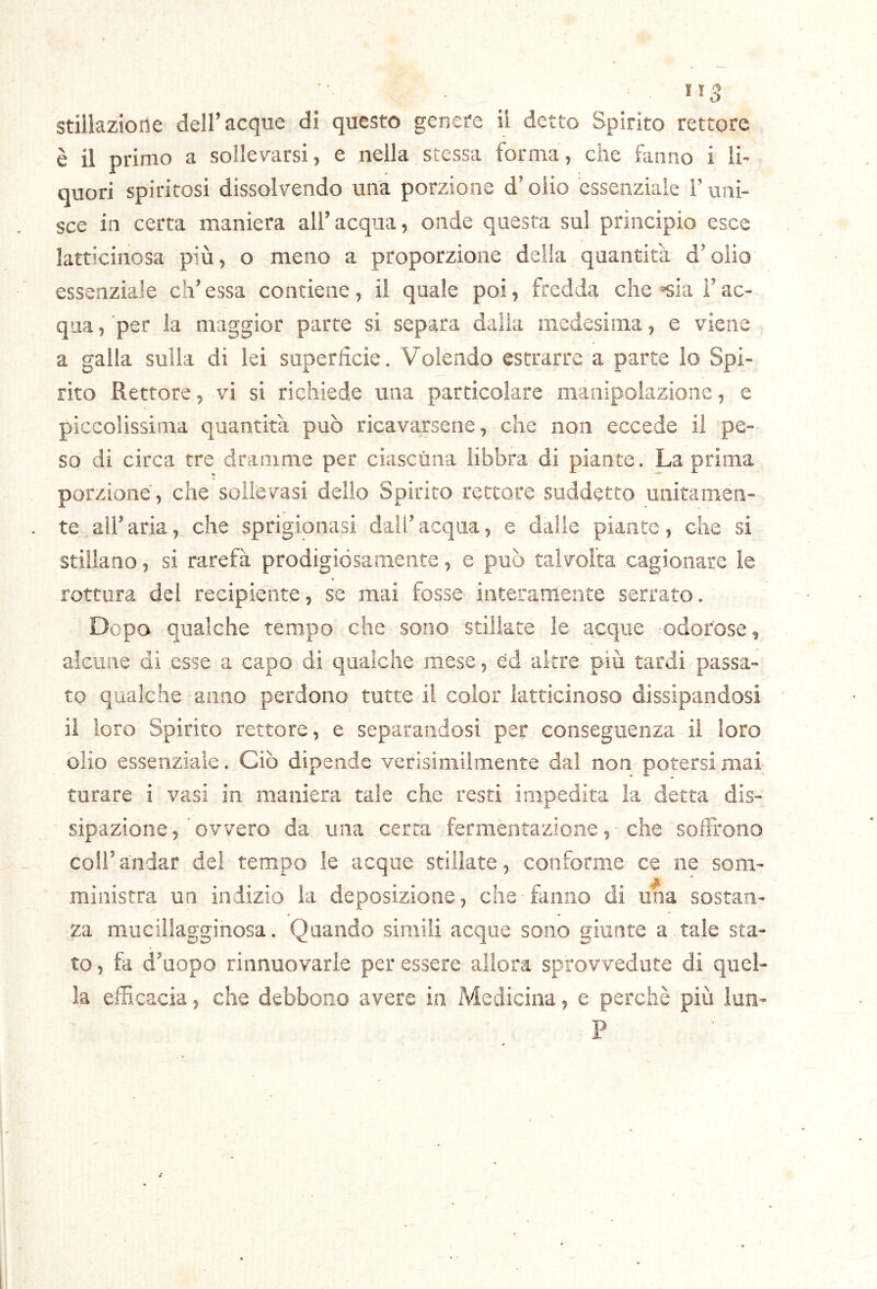 è il primo a sollerarsi, e nella stessa forma, che fanno i li- quori spiritosi dissolvendo una porzione d’olio essenziale l’uni- sce in certa maniera all’acqua, onde questa sul principio esce kfticinosa più, o meno a proporzione della quantità d’olio essenziale eh’ essa contiene, il quale poi, fredda che «sia i’ ac- qua , per la maggior parte si separa dalia medesima, e viene a galla sulla di lei superficie. Volendo estrarre a parte lo Spi- rito Rettore, vi si richiede una particolare manipolazione, e piccolissima quantità può ricavarsene, che non eccede il pe- so di circa tre dramme per ciascuna libbra di piante. La prima porzione, che sollevasi dello Spirito rettore suddetto unitamen- te, all’aria, che sprigionasi dall’acqua, e dalie piante, che si stillano, si rarefa prodigiósamente, e può talvolta cagionare le rottura del recipiente, se mai fosse interamente serrato. Dopo qualche tempo che sono stillate le acque odorose, alcune di esse a capo di qualche mese, éd altre più tardi passa- to qualche anno perdono tutte il color latticinoso dissipandosi il loro Spirito rettore, e separandosi per conseguenza il loro olio essenziale. Ciò dipende verisimilmente dal non potersi mai turare i vasi in maniera tale che resti impedita la detta dis- sipazione, ovvero da una certa fermentazione, che soffrono coir andar del tempo le acque stillate , conforme ce ne som- ministra un indizio la deposizione, che fanno di una sostan- za mucillagginosa. Quando simili acque sono giunte a tale sta- to , fa d’uopo rinnuovarie per essere allora sprovvedute di quel- la efficacia, che debbono avere in Medicina, e perchè più lun- P