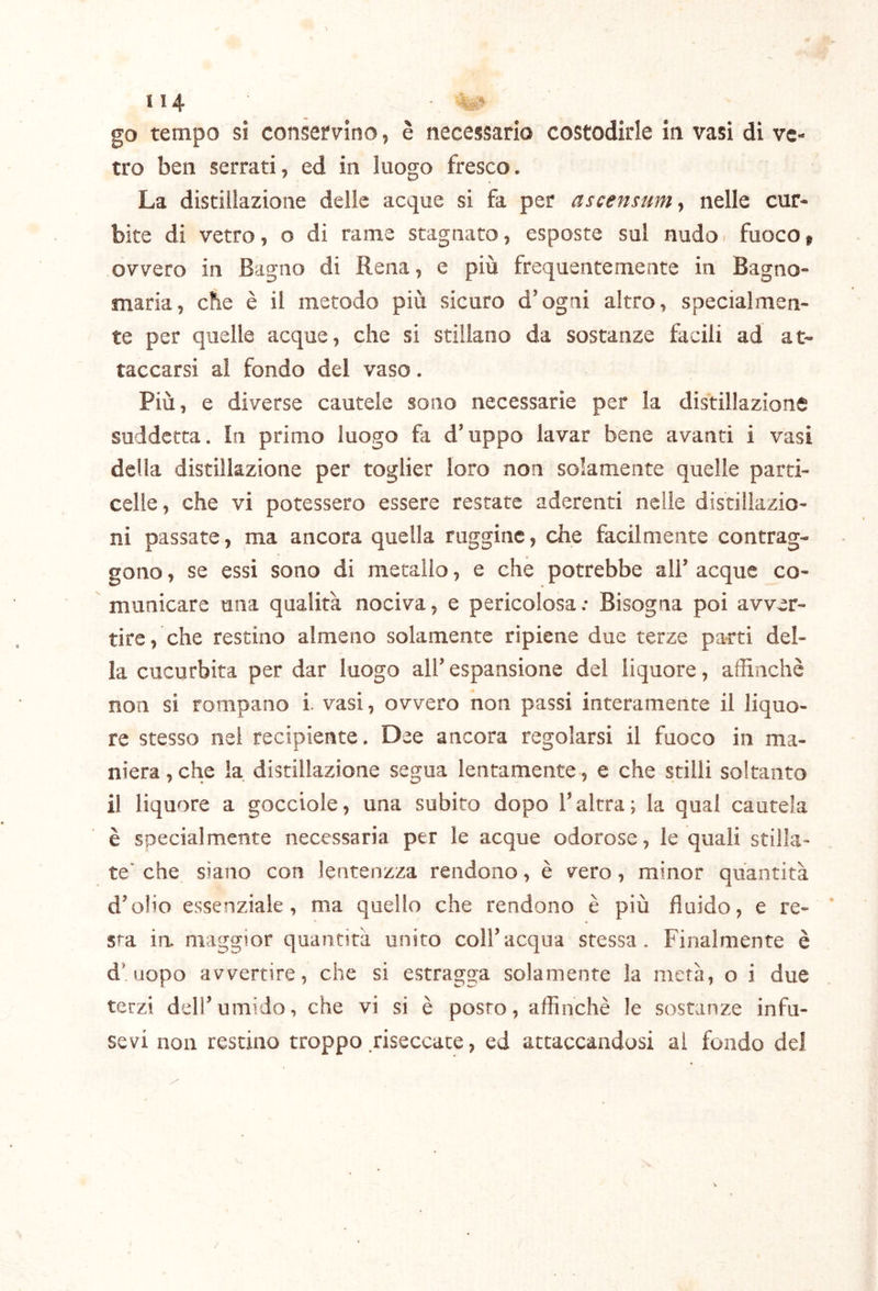 go tempo si consefvino, è necessario costodirle in vasi dì ve- tro ben serrati, ed in luogo fresco. La distillazione delle acque si fa per ascensum^ nelle cur- bite di vetro, o di rame stagnato, esposte sul nudo. fuoco » ovvero in Bagno di Rena, e più frequentemente in Bagno- maria, che è il metodo più sicuro d’ogni altro, specialmen- te per quelle acque, che si stillano da sostanze facili ad at- taccarsi al fondo del vaso. Più, e diverse cautele sono necessarie per la distillazione suddetta. In primo luogo fa d’uppo lavar bene avanti i vasi della distillazione per toglier loro non solamente quelle parti- celle, che vi potessero essere restate aderenti nelle distillazio- ni passate, ma ancora quella ruggine, che facilmente contrag- gono , se essi sono di metallo, e che potrebbe all’ acque co- municare una qualità nociva, e pericolosa: Bisogna poi avver- tire, che restino almeno solamente ripiene due terze parti del- la cucurbita per dar luogo all’ espansione del liquore, affinchè non si rompano i. vasi, ovvero non passi interamente il liquo- re stesso nel recipiente. Dee ancora regolarsi il fuoco in ma- niera , che la distillazione segua lentamente, e che stilli soltanto il liquore a gocciole, una subito dopo l’altra; la qual cautela è specialmente necessaria per le acque odorose, le quali stilla- te' che siano con lentenzza rendono, è vero, minor quantità d’olio essenziale, ma quello che rendono è più fluido, e re- sta ia maggior quantità unito coll’acqua stessa. Finalmente è d’uopo avvertire, che si estragga solamente la metà, o i due terzi dell’umido, che vi si è posto, affinchè le sostanze infu- sevi non restino troppo .riseccate, ed attaccandosi al fondo del