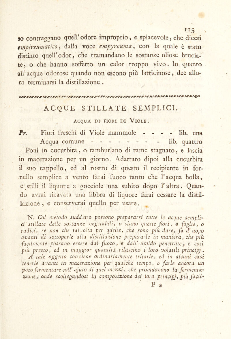 so contraggano quell’ odore improprio, e spiacevole, che dicesi emptrenmatìco 1 dalla voce empyreuma ^ con la quale è stato distinto quell’odor, che tramandano le sostanze oliose brucia- te, o che hanno soffèrto un calor troppo vivo. In quanto all’ acque odorose quando non escono più latticinose, dee allo- ra terminarsi la distillazione . ACQUE STILLATE SEMPLICI. % ACQUA DI FIORI DI ViOLE. fr. Fiori freschi di Viole mammole - - - - lib. una Acqua comune - -- -- -- - Hb. quattro Poni in cucurbita, o tamburlano di rame stagnato, e lascia in macerazione per un giorno. Adattato dipoi alla cucurbita il suo cappello, ed al rostro di questo il recipiente in for- nello semplice a vento farai fuoco tanto che l’acqua bolla, e stilli il liquore a gocciole una subito dopo l’altra. Quan- do avrai ricavata una libbra di liquore farai cessare la distil- lazione , e conserverai quello per usare. N. Col metodo suddetto possono prepararsi tutte le acque sempli- ci stillate delle sostanze vegetabili, o siano queste fiori, o foghe, o radici, se non che talvolta per quelle, che sono piu dare, fa f uopo avanti di sottoporle alla distillazione prepararle in maniera, che piu facilmente possano essere dal fuoco , e dall' umido penetrate , e così piu presto, ed in maggior quantità rilascino i loro vogatili principi , A tale oggetto conviene ordinariamente tritarle, ed in alcuni casi tenerle avanti in macerazione per qualche tempo, o fai le ancora un poco fermentare coir ajuto di quei mezzi, che promuovono La fermenta-- zione, onde scollegandosi la composizione dei Loio principi ^ piu facil-^ ' P ta