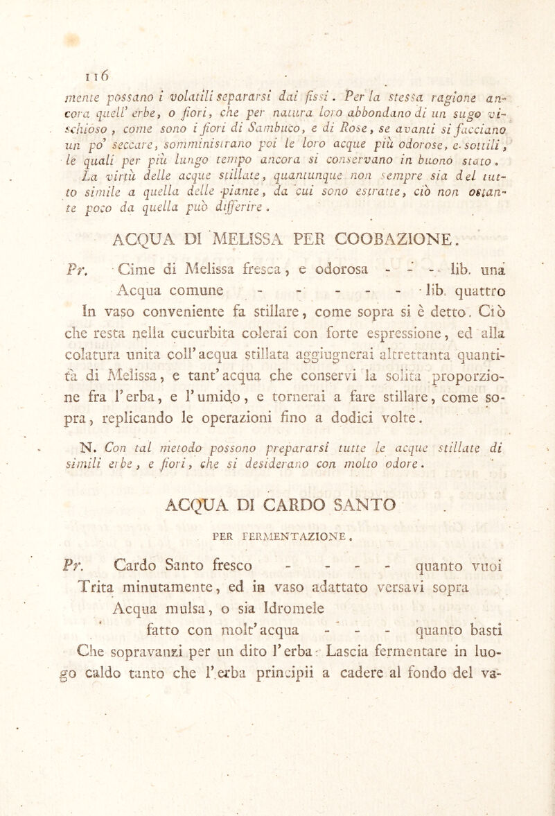 mente possano i volatili separarsi dai fissi. Per la stessa ragione an- cora quell’ erbe, o fiori, che per natura loro abbondano di un sugo vi- schióso , come sono i fiori di Sambuco, e di Rose, se avanti si facciano un po’ seccare, soniininisirano poi le loro acque piti odorose, e-sottili, le quali per più lungo tempo ancora si conservano in buono stato. La virtù delle acque stillate, quantunque non sempre sia del tut- to simile a quella delle piante, da cui sono estratte, ciò non ostan- te poco da quella pub differire. ACQUA DI MELISSA PER COOBAZIONE. Pr. Cime di Melissa fresca, e odorosa - - - • lib. una Acqua comune - - ... lib, quattro In vaso conveniente fa stillare, come sopra si è detto. Ciò che resta nella cucurbita colerai con forte espressione, ed alla colatura unita coll’acqua stillata aggiugnerai altrettanta quanti- tà di Melissa, e tant’acqua che conservi la solita proporzio- ne fra r erba, e F umido, e tornerai a fare stillare, come so- pra , replicando le operazioni fino a dodici volte. N. Con tal metodo possono prepararsi tutte le acque stillate di simili erbe, e fiori, che si desiderano con molto odore. ACQUA DI CARDO SANTO PER FERMENTAZIONE . Pr. Cardo Santo fresco - . . . quanto vuoi Trita minutamente, ed in vaso adattato versavi sopra Acqua mulsa, o sia Idromele fatto con molt’acqua - . - quanto basti Cile sopravanzi per un dito l’erba: Lascia fermentare in luo- go caldo tanto che l’ erba principi! a cadere al fondo del va-