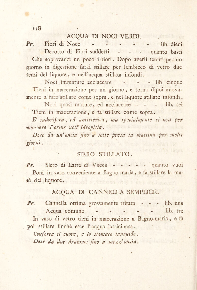 f i8 ACQUA DI NOCI VERDI. Pr. Fiori di Noce - - - - - lib. dieci Decotto di Fiori suddetti _ - - quanto basti Che sopravanzi un poco i fiori. Dopo averli tenuti per un giorno in digestione farai stillare per lambicco di vetro due terzi del liquore, e nell’acqua stillata infondi. Noci immature acciaccate - - - lib cinque Tieni in macerazione per un giorno, e torna dipoi nuova- mente a fare stillare come sopra, e nel liquore stillato infondi. Noci quasi mature, ed acciaccate - - - lib. sei Tieni in macerazione, e fa stillare come sopra, E’ sudorifera, ed antìsterìca, ina specialmente si usa per muovere dorine nell'Idropisia . Dose da un' oncia fino a sette presa la mattina per molti giorni. SIERO STILLATO. Pr. Siero di Latte di Vacca ----- quanto vuoi Poni in vaso conveniente a Bagno maria, e fa stillare la me- dei liquore. ACQUA DI CANNELLA SEMPLICE. fr. Cannella ottima grossamente tritata - - - lib. una Acqua comune ----- lib. tre In vaso di vetro tieni in macerazione a Bagno-maria, e fa poi stillare finché esce l’acqua latticinosa. Confiorta il cuore ^ e lo stomaco languido. Dose da due dramme fino a mezz'oncia.