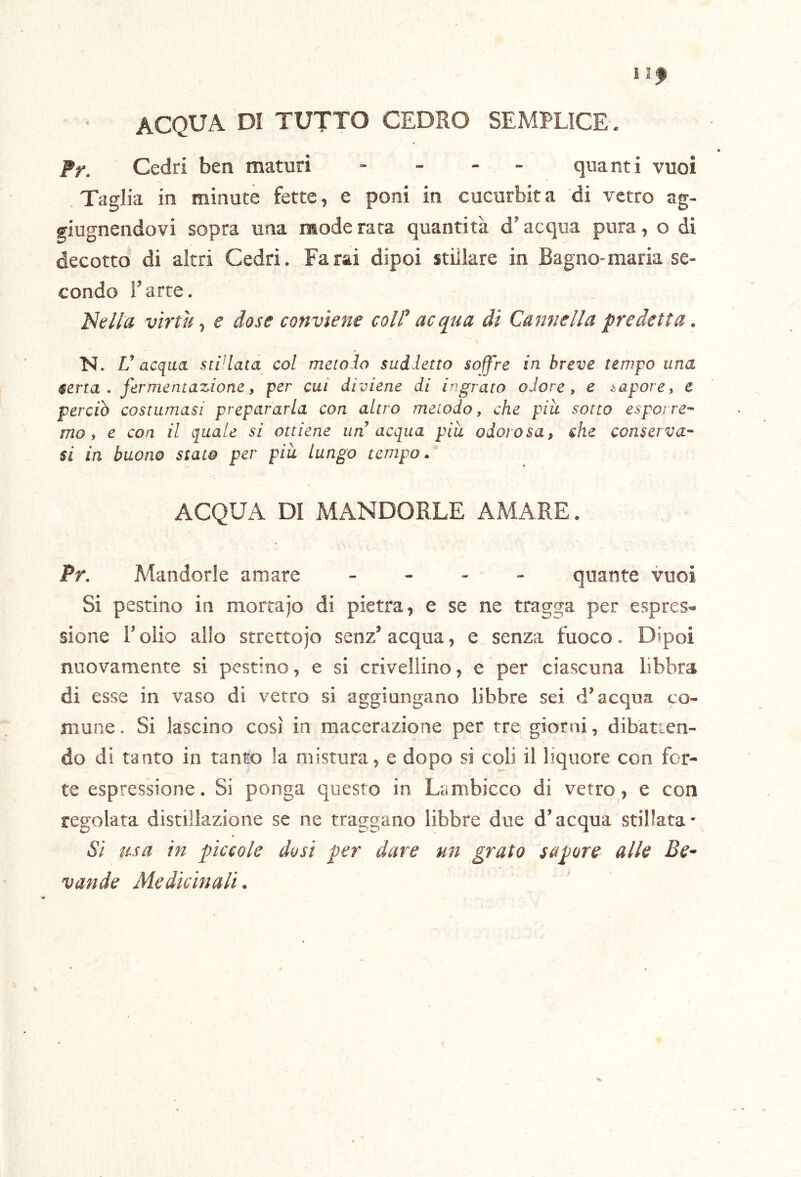 ACQUA DI TUTTO CEDRO SEMPLICE. Pr. Cedri ben maturi . _ - _ quanti vuoi Taglia in minute fette, e poni in cucurbita di vetro ag- giugnendovi sopra una mode rara quantità d’acqua pura, o di decotto di altri Cedri. Farai dipoi stillare in Bagno-maria se- condo l’arte. Isella virtù t e dose conviene cold acqua di Cannella predetta. N. V acqua sci'lata col mctolo suddetto soff're in breve tempo una serta, fermentazione, per cui diviene di ingrato odore, e sapore, e perciò costumasi prepararla con altro metodo, che piu sotto esporre- mo, e con il quale si ottiene un’acqua più odorosa, she conserva- si in buono stato per più lungo tempo. ACQUA DI MANDORLE AMARE. Pr. Mandorle amare - - - - quante vuoi Si pestino in mortajo di pietra, e se ne tragga per espres» sione r olio alio strettojo senz’ acqua, e senza fuoco. Dipoi nuovamente si pestino, e si crivellino, e per ciascuna libbra di esse in vaso di vetro si aggiungano libbre sei d’acqua co- mune , Si lascino così in macerazione per tre giorni, dibatten- do di tanto in tanto !a mistura, e dopo si coli il liquore con for- te espressione. Si ponga questo in Lambicco di vetro, e con regolata distillazione se ne traggano libbre due d’acqua stillata* Si usa in pegole dosi pr dare un grato sapore alle Be^ vande Medicinali.