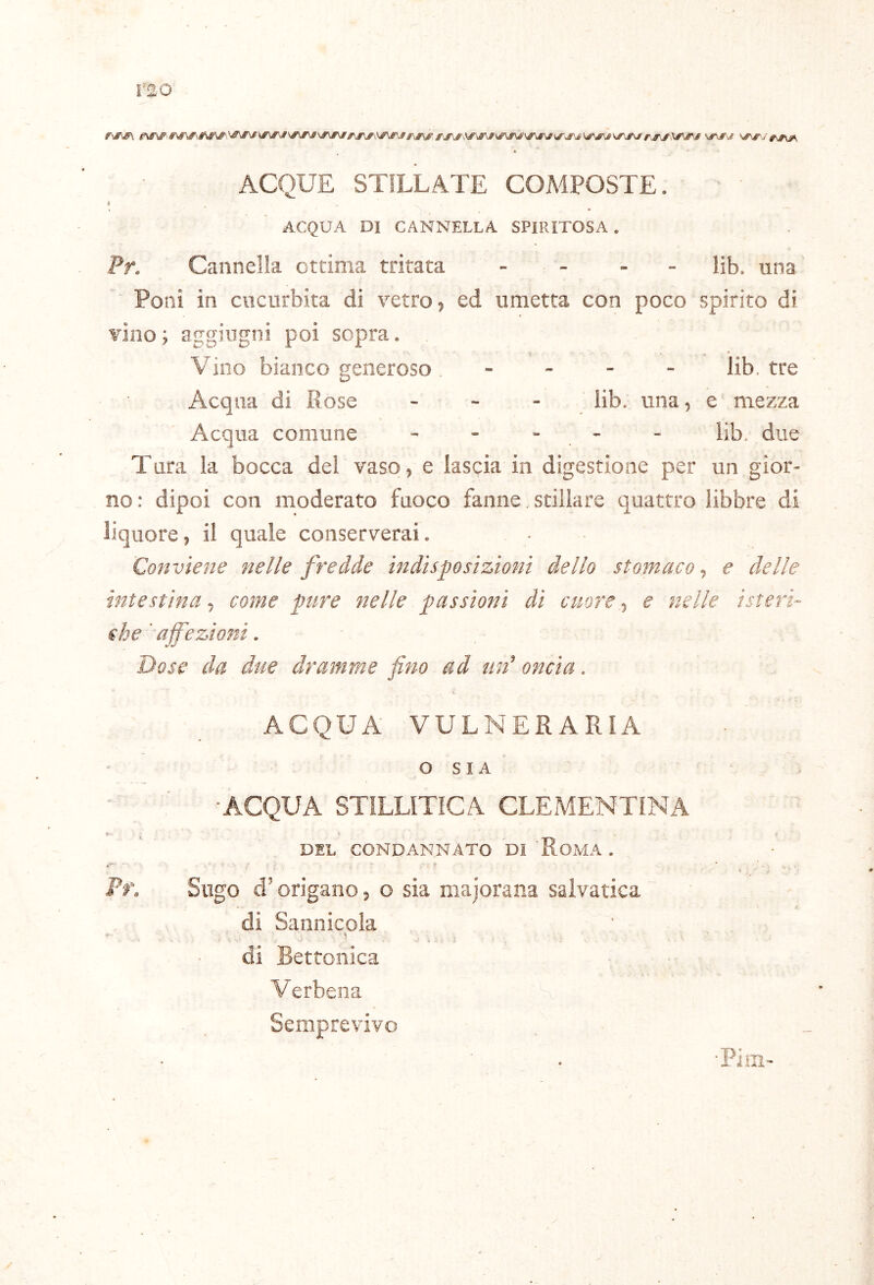 ISO ACQUE STILLATE COMPOSTE. A ACQUA DI CANNELLA SPIRITOSA, Pr. Cannella ottima tritata . . . . Hb. una Poni in cucurbita di vetro, ed umetta con poco spirito di vino ; aggingni poi sopra. Vino bianco generoso _ . . - lib, tre Acqua di Rose ■ ~ una, e mezza Acqua comune - - * - - lib. due Tara la bocca del vaso, e lascia in digestione per un gior- no : dipoi con moderato fuoco fanne stillare quattro libbre di liquore, il quale conserverai. Conviene nelle fredde indisposizioni dello stomaco, e delle intestina, come pure nelle passioni di cuore, e nelle isteri- che 'affezioni. Dose da due dramme fino ad un'' oncia. ACQUA VULNERARIA O S I A , ■ACQUA STÌLLITICA CLEMENTINA DEL CONDANNATO DI RoMA . Pr. Sugo d’origano, o sia majorana salvatica di Sannicola i» di Bettonica Verbena Semprevivo •Pim-