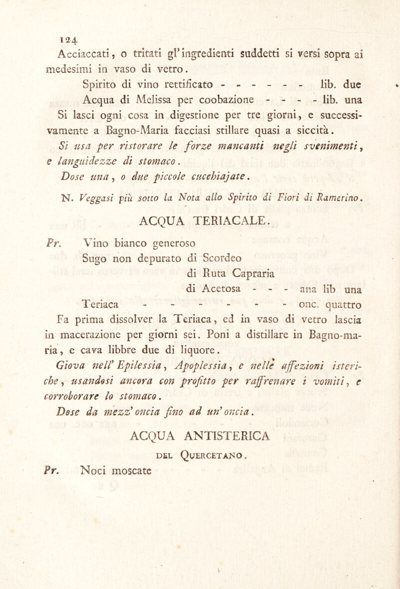 Ì24 Acciaccati, o tritati gl’ ingredienti suddetti si versi sopra ai medesimi in vaso di vetro. Spirito di vino rettificato ------ Hb. due Acqua di Melissa per coobazione - - - - lib. una Si lasci ogni cosa in digestione per tre giorni, e successi- vamente a Bagno-Maria facciasi stillare quasi a siccità. Si usa per ristorare le forze mancanti negli svenimenti^ e languidezze di stomaco. Dose una t o due piccole cucehiajate. N. Veggasì piu sotto la Nota allo Spirito di Fiori di Ramerino, ACQUA TERlACALE. Pr. Vino bianco generoso Sugo non depurato di Scordeo di Ruta Capraria di Acetosa - - - ana lib una Teriaca onc. quattro Fa prima dissolver la Teriaca, ed in vaso di vetro lascia in macerazione per giorni sei. Poni a distillare in Bagno-ma- ria , e cava libbre due di liquore. Giova nell' Epilessia, Apoplessia, e nelle affezioni isteri- che ^ usandosi ancora con profitto per raffrenare i vomiti^ e corroborare lo stomaco. Dose da mezz'oncia fino ad un'oncia. ACQUA ANTISTERICA DEL QuERCETANO. ?r. Noci moscate