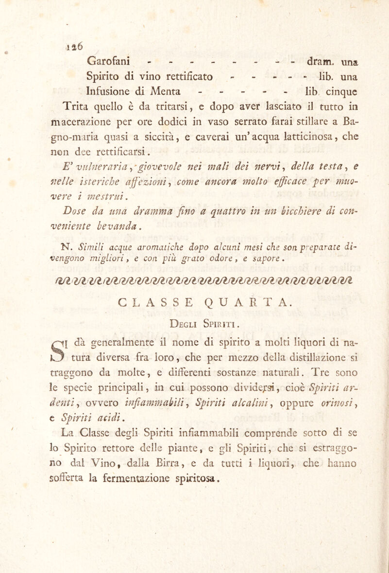 120 Garofani dram. una. Spirito di vino rettificato - - - - - Hb. una Infusione di Menta _ _ - - _ Jib. cinque Trita quello è da tritarsi, e dopo aver lasciato il tutto in macerazione per ore dodici in vaso serrato farai stillare a Ba- gno-maria quasi a siccità, e caverai un’acqua latticinosa, che non dee rettificarsi. E’ vulneraria, ^giovevole nei mali dei nervi, della testa, e nelle isteriche ajf 'ezionit come ancora molto efficace per muo- vere i mestrui. Dose da una dramma fino a quattro in un bicchiere di con- veniente bevanda. N. Simili acque aromatiche dopo alcuni mesi che son preparate di- vengono migliori, e con piu grato odore, e sapore. GLx\SSE QUARTA. Degli Spiriti. S[ dà generalmente il nome di spirito a molti liquori di na- tura diversa fra ioro, che per mezzo della distillazione sì traggono da molte, e differenti sostanze naturali. Tre sono le specie principali, in cui possono divide,r9Ì, cioè Spìriti ar- denti., ovvero infiammabili. Spiriti alcalini, oppure orinosi, c Spiriti acidi. La Classe degli Spiriti infiammabili comprende sotto di se lo Spirito rettore delle piante, e gli Spiriti, che si estraggo- no dal Vino, dalia Birra, e da tutti i liquori, che hanno sofferta la fermentazione spiritosa.