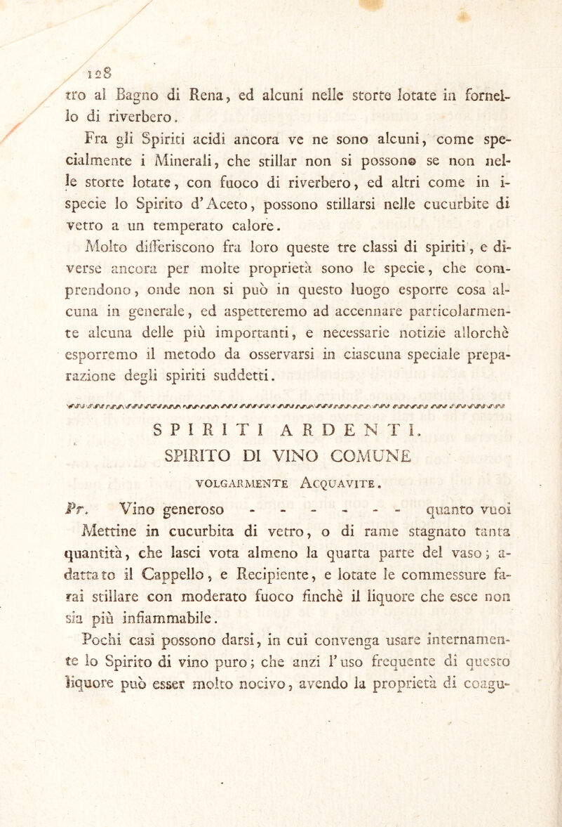 128 tro ai Bagno di Rena^ ed alcuni nelle storte lotate in forneB lo di riverbero. Fra gli Spiriti acidi ancora ve ne sono alcuni, come spe- cialmente i Minerali, che stillar non si possono se non nel- le storte lotate, con fuoco di riverbero, ed altri come in i- specie lo Spirito d’Aceto, possono stillarsi nelle cucurbite di vetro a un temperato calore. Molto diiFeriscono fra loro queste tre classi di spiriti’, e di- verse ancora per molte proprietà sono le specie, che com- prendono , onde non si può in questo luogo esporre cosa al- cuna in generale, ed aspetteremo ad accennare particolarmen- te alcuna delle più importanti, e necessarie notizie allorché esporremo il metodo da osservarsi in ciascuna speciale prepa- razione degli spiriti suddetti. SPIRITI ARDENTI. SPIRITO DI VINO COMUNE volgarmente Acquavite . Pr. Vino generoso ------ quanto vuoi Mettine in cucurbita di vetro, o di rame stagnato tanta quantità, che lasci vota almeno la quarta parte del vaso; a- dattato il Cappello, e Recipiente, e lotate le commessure fa- rai stillare con moderato fuoco finche il liquore che esce non sia più infiammabile. Pochi casi possono darsi, in cui convenga usare internamen- te io Spirito di vino puro ; che anzi l’uso frequente di questo liquore può esser molto nocivo, avendo la proprietà di coagu-