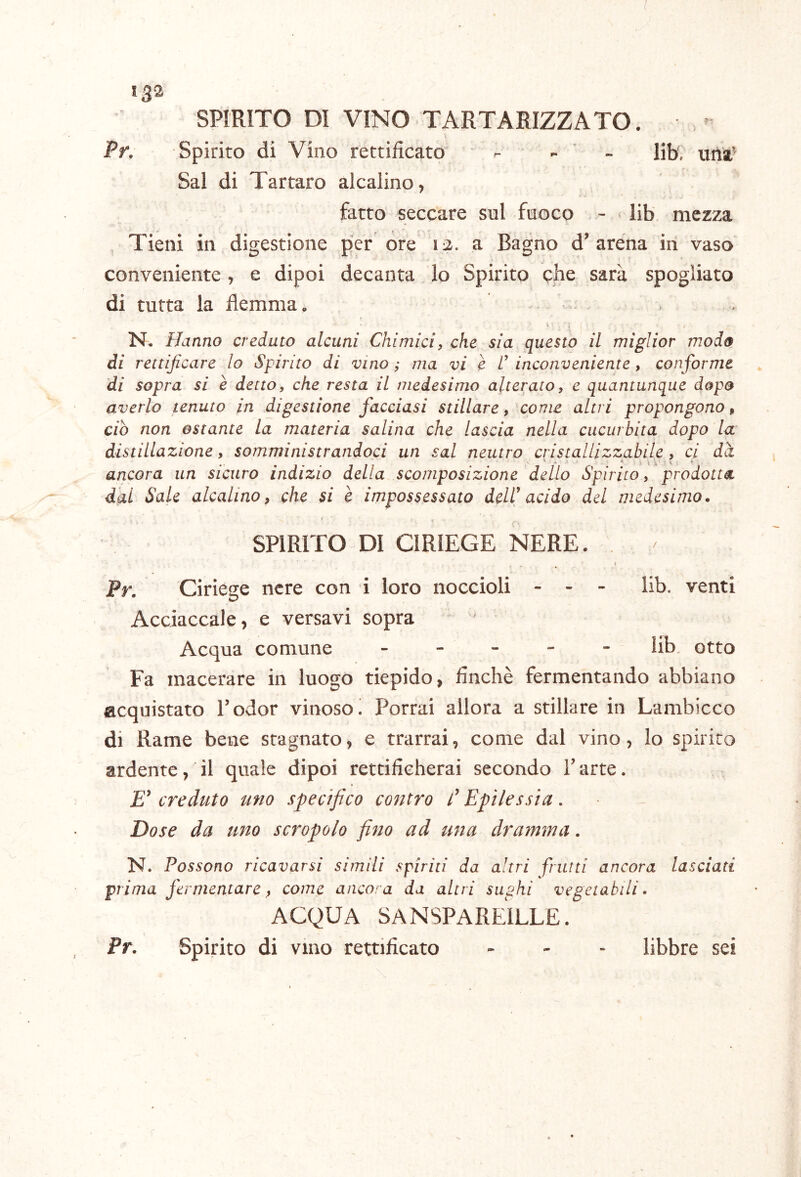 13-2 SPIRITO DI VINO TARTARIZZATO. Pr. Spirito di Vino rettificato - - ' - lib, uftl' Sai di Tartaro alcalino, fatto seccare sul fuoco - lib mezza Tieni in digestione per ore 12. a Bagno d’aréna in vaso conveniente, e dipoi decanta lo Spirito che sarà spogliato di tutta la flemma. *! N, Hanno creduto alcuni Chimici, che sia questo il miglior modo di rettificare lo Spirito di vino ; ma vi è inconveniente, conforme di sopra si è detto, che resta il medesimo alterato, e quantunque dopo averlo tenuto in digestione facciasi stillare, 'come altri propongono, ciò non ostante la materia salina che lascia nella cucurbita dopo la distillazione, somministrandoci un sai neutro cristallizzabile , ci dà % ^ * ì ,\ y ’ ancora un sicuro indizio della scomposizione dello Spirito, prodotta dal Sale alcalino, che si è impossessato dell' acido del medesimo, SPIRITO DI CIRIEGE NERE. , Pr. Ciriege nere con i loro noccioli - - - lib. venti Acciaccale, e versavi sopra Acqua comune ----- lib, otto Fa macerare in luogo tiepido, finché fermentando abbiano acquistato Todor vinoso ! Porrai allora a stillare in Lambicco di Rame bene stagnato, e trarrai, come dal vino, lo spirito ardente, il quale dipoi rettificherai secondo T arte. creduto uno specifico contro f Epilessia. Dose da uno screpolo fino ad una dramma. N* Possono ricavarsi simili spiriti da altri frutti ancora lasciati prima fermentare, come ancora da altri siiphi vegetabili. ACQUA SANSPAREILLE. Pr. Spirito di vino rettificato - - - libbre sei