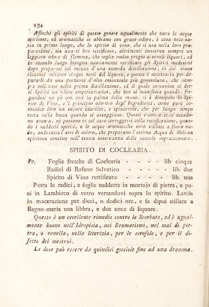 Affinchè gli spinti di questo genere ugualìiiente che tutte le acque spiritose, ed aromatiche si abbiano con grato odore, è cosa neccòsa-' ria in primo luogo, che lo spirito di vino, che si usa nella loro pre- parazione, sia avanti ben rMificato, altrimenti conserva sempre un leggiero odore di flemma, che toglie molto pregio ansimili Liquori, ed in secondo luogo bisogna nuovamente rettificare gli Spirili medesimi dopo prepariti col mezzo d'una seconda distillazione, in cui siano ricavati soltanto cinque sesti del liquore, e questa è necessaria per de- purarli da una porzione d'olio essenziale piu grossolano , che sem- pre sollevasi nella prima distillazione, ed il quale comunica ai det- ti Spiriti un odore empireuniatico, che ben si manifesta quando, fre- gandosi un pò con essi la palma della mano, si c dissipato‘lo Spi- rito di Fino , e 7 principio odoroso degl' IngredieriLi , come pure co- 'mimica loro un s'af^ore caustico, e spiacevole,' che per lungo tempo resta nella bocca quando si assaggiano, Questi inconvenienti accado- no anco/a, nè possono in tal caso correggersi colla rettificazione, quan- do i suddetti spirili, o Le acque aromatiche sono stillate a fuoco nu- do ; onde tutta r arte di coloro, che preparano F ottima Acqua di Sdelissa ■spiritosa consiste nell' esatta osservanza delle cautele sopraccennate ^ SPIRITO DI COCLEARIA. fr. Foglie fresche di Coclearia - - - - lib cinque Radici di Rafano Salvatico - . - - - Hb. due Spirito di Vino rettificato - - - - fib. una Pesta le radici, e foglie suddette in mortajo di pietra, e po- ni in Lambicco di vetro versandovi sopra Io spirito. Lascia in macerazione per dieci, o dodici ore, e fa dipoi stillare a Bagno-maria una libbra, e due once di liquore. Questo è un eccellente rimedio contro lo Scorbuto, ed è ugual- mente buono nell’ Idropisia, nei Reumatismi y nel mal di pie- tra , 0 renella, nella Itterizia, per le scrofole, e per il di- fetto dei mestrui. ■ * . ^ La dose può essere da quindici gocciole fino ad una dramma.