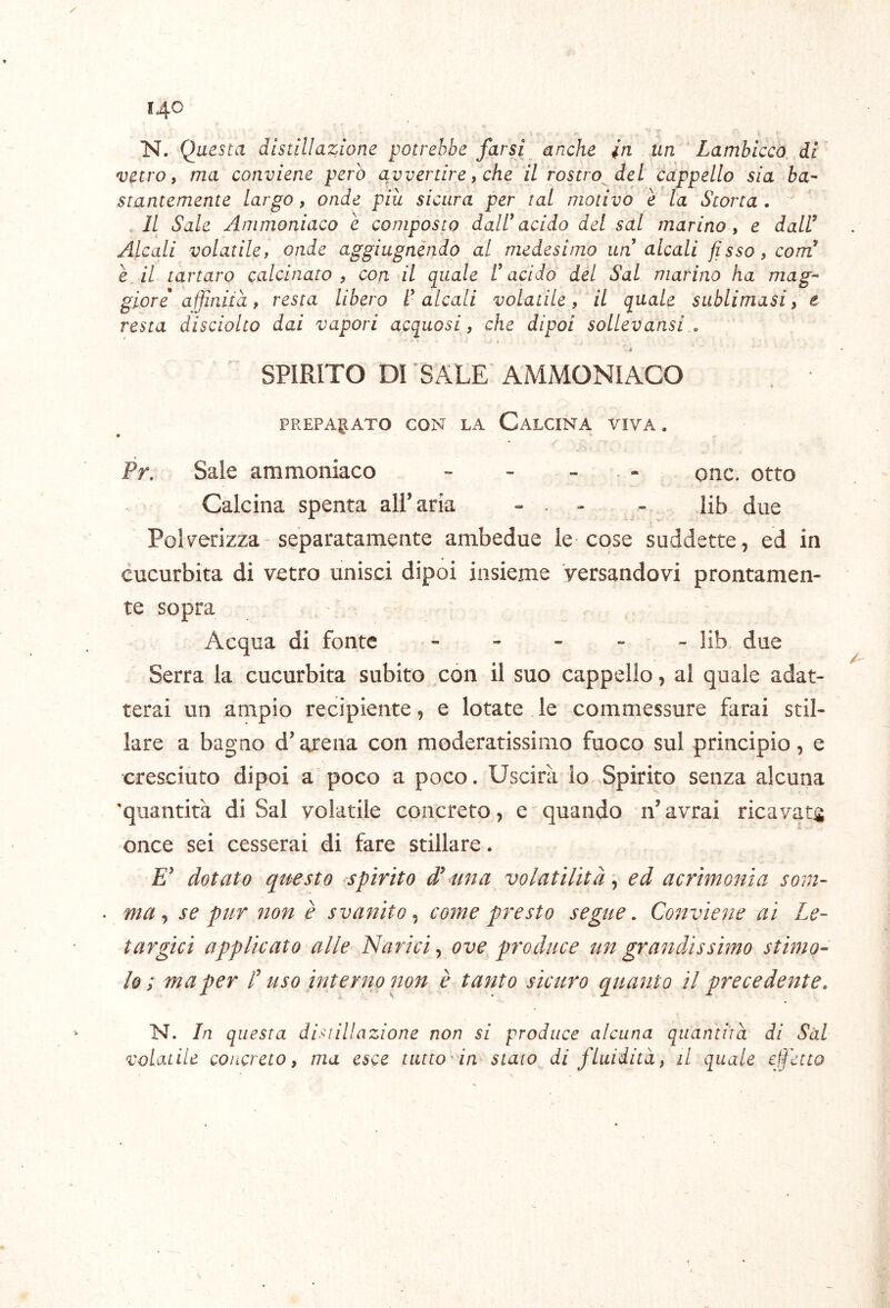 N. Questa distillazione potrebbe farsi anche in un Lambicco di vetro, ma conviene però avvertire, che il rostro del cappello sia ba- stantemente largo, onde più sicura per tal motivo e la Scorta . Il Sale Ammoniaco e composto dalU acido del sai marino, e dall^ Alcali volatile, onde aggiugnendo al medesimo un alcali fisso, com^ è Al tartaro calcinato, con il quale l’acido del Sai marino ha mag- giore affniia, resta libero l’alcali volatile, il quale sublimasi, e resta disciolto dai vapori acquosi, che dipoi sollevansi,, à SPIRITO DI SALE AMMONIACO PREPAjJATO CON LA CALCINA VIVA. Pr. Sale ammoniaco - - - . - onc. otto Calcina spenta airaria - . - - lib due Polverizza-separatamente ambedue le cose suddette, ed in cucurbita di vetro unisci dipoi insieme versandovi prontamen- te sopra Acqua di fonte ----- lib due Serra la cucurbita subito con il suo cappello, al quale adat- terai un ampio recipiente, e lotate le commessure farai stil- lare a bagno d’arena con moderatissimo fuoco sul principio, e cresciuto dipoi a poco a poco. Uscirà io Spirito senza alcuna 'quantità di Sai volatile concreto, e quando n’ avrai ricavata once sei cesserai di fare stillare. dotato questo spirito d^ una volatilità \ ed acrimonia som- ma ^ se pur non è svanito^ come presto segue. Conviene ai Le- targici applicato alle Narici^ ove produce un grandissimo stimo- lo; ma per C uso interno 7wn è tanto sicuro quanto il precedente. N. In questa distillazione non si produce alcuna quanìiìa di Sài volatile concreto, ma esce tutto in stato di fluidità, il quale effetto \