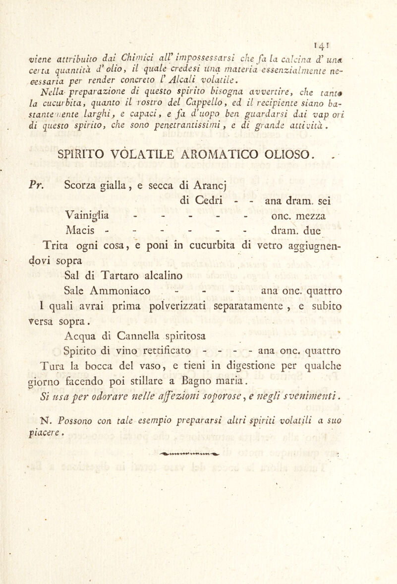 '45 vicfic CLttvihuito dai Chituici all iTiiposscsscivsi cena quantità d'olio y il quale credesi Una ma cessarla per render concreto C Alcali volatile. Nella- preparazione di questo spirito bisogna avvertire, che tanw la cucurbita, quanto il rostro del Cappello, ed il recipiente siano ba- stante’hente larghi, e capaci, e fa d'uopo ben guardarsi dai vapori di questo spirito, che sono penetrantissimi, e di grande attività. SPÌRITO VOLATILE AROMATICO OLIOSO. . Pr. Scorza gialla j e secca di Arancj di Cedri - - ana dram. sei Vainigiia ----- onc. mezza Macis ------ dram. due Trita ogni cosa, e poni in cucurbita di vetro aggìugnen- dovi sopra Sai di Tartaro alcalino Sale Ammoniaco - - - ana onc. quattro 1 quali avrai prima polverizzati separatamente , e subito versa sopra. Acqua di Cannella spiritosa Spirito di vino rettificato - - - - ana onc. quattro Tura la bocca del vaso, e tieni in digestione per qualche giorno facendo poi stillare a Bagno maria. Si usa per odorare nelle ajfezìoni soporose^ e negli svenimenti. N. Possono con tale esempio prepararsi altri spiriti volatili a suo piacere . che fa la calcina d’ una cria essenzialmente ne-