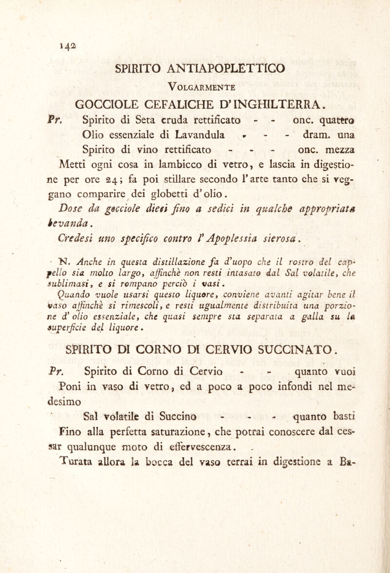 SPIRITO ANTIAPOPLETTIGO Volgarmente GOCCIOLE CEFALICHE D’INGHILTERRA. Pr. Spirito di Seta cruda rettificato - - onc. quattro Olio essenziale di Lavandola v - - dram. una Spirito di vino rettificato - - - onc. mezza Metti ogni cosa in lambicco di vetro, e lascia in digestio- ne per ore 24; fa poi stillare secondo l’arte tanto che si reg- gano comparire dei globetti d’olio. Dose da gocciole diesi fino a sedici in qualche appropriata bevanda. Crede si uno specìfico contro P Apoplessia sierosa. ■ N. Anche in questa distillazione fa d’uopo che il rostro del cap- fello sia molto largo, affinchè non resti intasato dal Sai volatile, che sublimasi, e si rompano perciò i vasi. Quando vuole usarsi questo liquore, conviene avanti agitar bene il vaso affinchè si rimescoli, e resti ugualmente distribuita una porzio- ne d’olio essenziale, che quasi sempre sta separata a galla su la superficie del liquore. SPIRITO DI CORNO DI CERVIO BUCCINATO. Pr. Spirito di Corno di Cervio - >■ quanto vuoi Poni in vaso di vetro , ed a poco a poco infondi nel me- desimo ^ Sai volatile di Succino - - - quanto basti Fino alla perfetta saturazione, che potrai conoscere dal ces- sar qualunque moto di effervescenza. Turata allora la bocca del vaso terrai in digestione a Ba.-