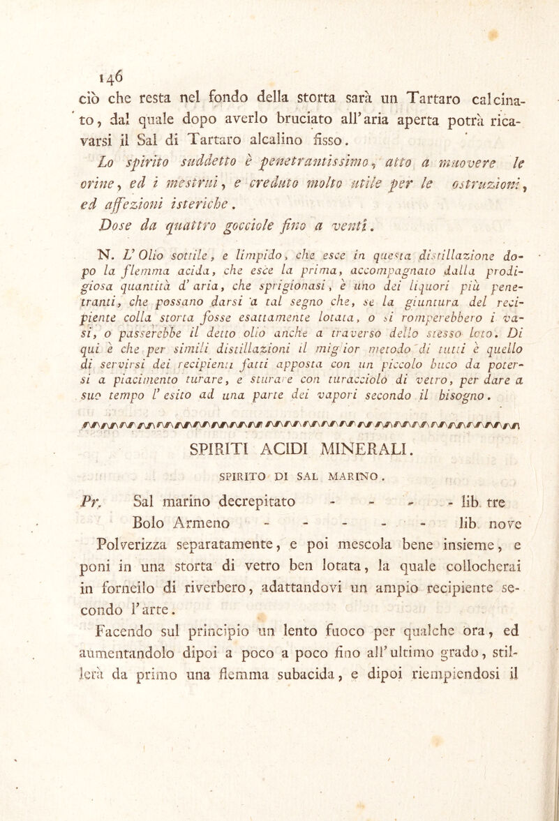 ciò che resta nel fondo della storta sarà un Tartaro calcina- to, dal quale dopo averlo bruciato alFaria aperta potrà rica- varsi il Sai di Tartaro alcalino fisso. Lo spirito suddetto è penetrantissimo ^ atto a muovere le orine, ed i mestrui, e creduto molto utile per le ostruzioni, ed affezioni isteriche. Dose da quattro gocciole fino a venti. N. Dolio sottile 9 e limpido y che esce in questa distillazione do^ po la flemma acida, che esce la prima, accompagnato dalla prodi- giosa quantità d’ aria, che sprigionasi y e uno dei Liquori piu pene- tranti, che possano darsi a tal segno che, se la giuntura del reci- piente colla storta fosse esattamente lotaia^ o si romperebbero i va- si, o passerebbe il detto olio anche a traverso dello stesso loto. Di qui è che per simili distillazioni il migdor metodo ^dl tutti è quello di servirsi dei recipienu fatti apposta con un piccolo buco da poter- si a piacimento turare, e sturare con turacciolo di vetro, per dare a suo tempo r esito ad una parte dei vapori secondo il bisogno. SPIRITI ACIDI MINERALI. SPIRITO DI SAL MARmo . Pr, Sai marino decrepitato - iib. tre Bolo Armeno - - - - - Iib nove Polverizza separatamente, e poi mescola bene insieme, e poni in una storta di vetro ben lotata, la quale collocherai in fonieilo di riverbero, adattandovi un ampio recipiente se- condo r arte. Facendo sul principio un lento fuoco per qualche ora, ed aumentandolo dipoi a poco a poco lino all’ultimo grado, stil- lerà da primo una flemma subacida, e dipoi riempiendosi il /