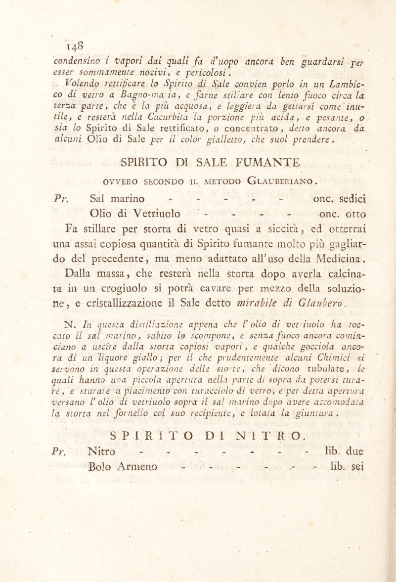 condensino i 'Vapori .dai cpuali fa d\iopo ancora ben guardarsi per esser sommamente nocivi, e pericolosi. Volendo rettificare lo Spirito di S^ale convien porlo in un Lambic- co di vetro a Bagno~ma, ia, e farne stillare con Lento fuoco circa la terza parte, che è la pià acquosa, e leggiera da gettarsi come'inu- tile, e resterà nella Cucurbita la porzione piu acida, e pesante, o sia lo Spirito di Sale rettificato, o concentrato , detto ancora da alcuni Olio di Sale per il color gialletto, che suol prendere. SPIRITO DI SALE FUMANTE OVVERO SECONDO IL METODO GlAUBERIANO . Pr. Sai marino oiic, sedici Olio di Vetriuolo - , - - onc. otto Fa stillare per storta di vetro quasi a siccità 5 ed otterrai una assai copiosa quantità di Spirito fumante molto più gagliar- do del precedente, ma meno adattato alPuso della Medicina. Dalla massa, che resterà nella storta dopo averla calcina- ta in un crogiuolo si potrà cavare per mezzo della soluzio- ne , e cristallizzazione il Sale detto mirabile di Glaubero. N. In questa distillazione appena che I olio di vet iuolo ha toc- cato il sul marino, subito lo scompone, e senza fuoco ancora comin- ciano a uscire dalla storta copiosi vapori, e qualche gocciola anco- ra di un liquore giallo ; per il che prudentemente alcuni Chimici si servono in questa operazione delle stolte, che dicono tabulate, le quali hanno una piccola apertura nella parte di sopra da potersi tura- re , e sturare a piacimento con turacciolo di vetro, e per detta apertura versano I olio di vetriuolo sopra il sa! marino dopo avere accomodata la storta nel fornello col suo recipiente, e Lotata la giuntura. SPIRITO DI NITRO. Pr. Nitro ------- lib, due Bolo Armeno - - - - .. „«• lib. sei